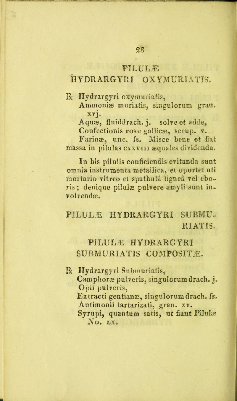 PILULtE HYDRARGYRI OXYMURIATIS. Bc Hydrargyri oxymuriatis^ Ammoniae muriatis^ singulormn graii. xvj, Aquie, fiiiiddracli. j. solve et adde. Confectionis rosae gallics, scrup. v. Farinae, nnc. fs. Misce bene et fiat massa in pilulas cxxviii aequales dividenda. In his pilulis conficiendis evitanda sunt omnia instrumenta metallica, et oportet uti mortario vitreo et spathula lignea vel ebo® ris; denique piiulse pulvere amyli sunt in® volvendae. PILUL.E HYDRARGYRI SUBM.U- RIATIS, PILULA HYDRARGYRI SUBMURIATIS COMPOSITA. R Hydrargyri Submuriatis, Camphoras pulveris, singulorum drach. Opii pulveris, Extracti gentianae, singulorum drach. fs» Antimonii tartarizati, gran. xv. Syrupi, quantum satis, ut fiant Pilula? JVo. LX^