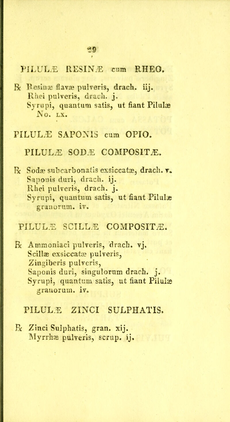 PILUL.E RESIN/E cum RHEO* R Resili se flavae pulveris, drach. iij. Rhei pulveris, drach. j, Sjrupi, quantum satis, ut fiant Pilulae No. LX. PILUL.E SAPONIS cum OPIO. PILUL.E SOD.E COMPOSITA. R Sodse subcarbonatis exsiccate, drach. v. Saponis duri, drach. ij. Rhei pulveris, drach. j. Syrupi, quantum satis, ut fiant Pilulae granorum, iv. PILUL.E SCILLE COMPOSITA. R Ammoniaci pulveris, drach. vj. Scillae exsiccate pulveris, Zingiberis pulveris, Saponis duri, singulorum drach. j. Syrupi, quantum satis, ut fiant Piiuiae granorum, iv. PILUL.E ZINCI SULPHATIS. R Zinci Sulphatis, gran. xij. Myrrhae pulveris, scrup, ij.