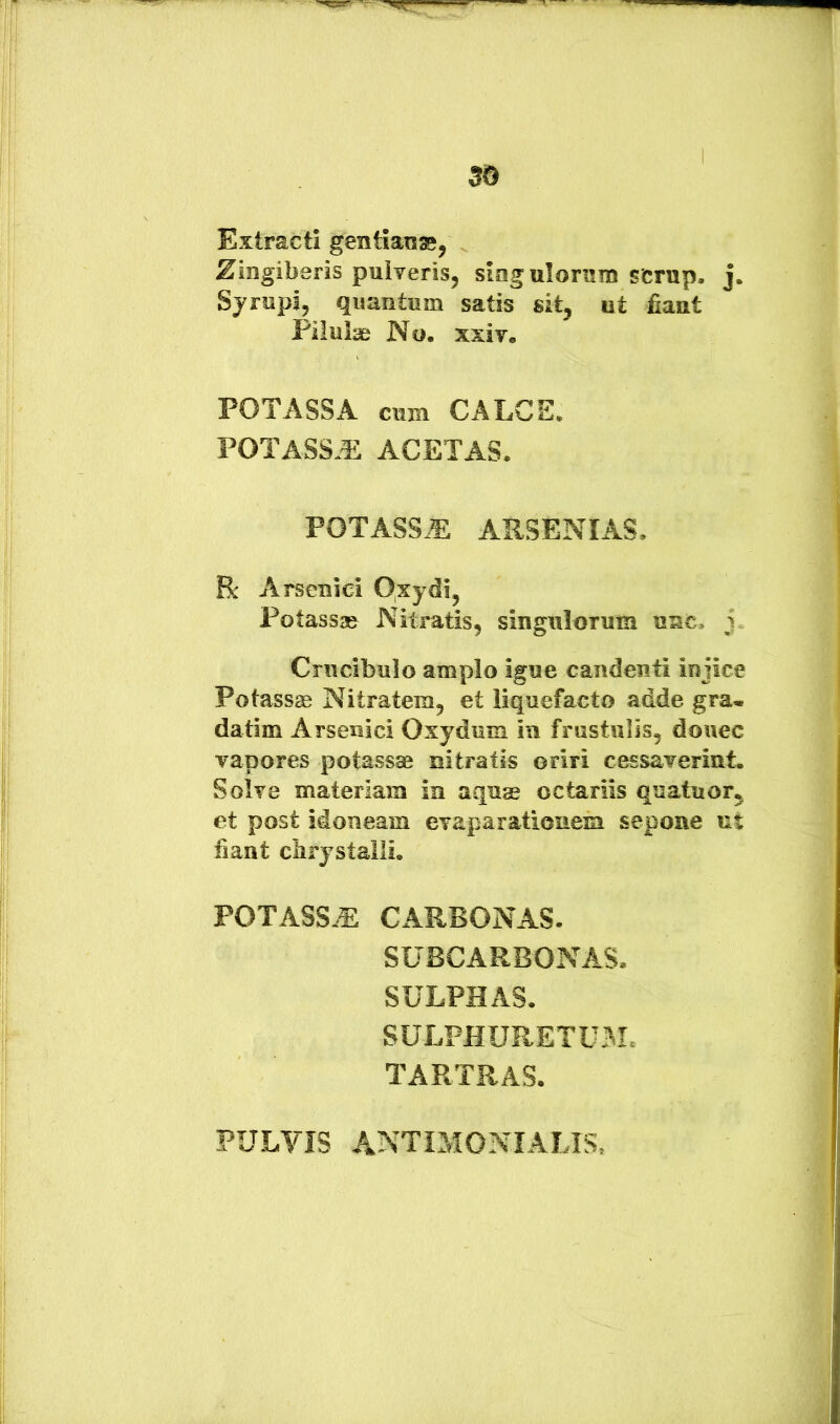 Extracti gentiange, Zingiberis pulveris, siagulomm scrup. j. Sjrupi, quantum satis sit, ut fiant Pilulae No. xxiv. POTASSA CUBI CALCE. POTASS.^ ACETAS. POTASSJE ARSENIAS. R Arsenici Oxydi, Potassae Nitratis, singulorum unc, j. Crucibulo amplo igue candenti injice Potassm Nitratem, et liquefacto adde gra« datim Arsenici Oxydum iii frustulis, donec vapores potassae nitratis oriri cessaverint. Solve materiam in aquae octariis quatuor, et post idoneam evaparationem sepone ut fiant clirystalli. POTASSE CARBONAS. SUBCARBONAS. SULPHAS. SULFHURETUM. TARTEAS. PULVIS antimonialis,