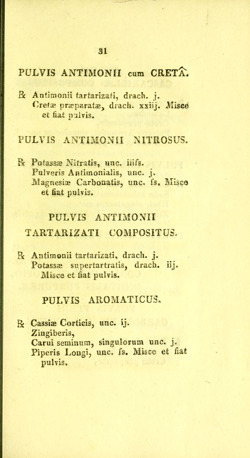 PULVIS ANTIMONII cum CRETAE. Bc Antimonii tartarizati, drach. j. Crefai praeparatae^ drach. xxiij. xVIiscC et fiat pulris. PULVIS ANTIMONII NITROSUS- Bc Potassae Nitratis, unc. iiifs. Pulveris Antiinonialis, unc. j. Magnesiae Carbonatis^ unc. fs. Misce et fiat puhis. PULVIS ANTIMONII TARTARIZATI COMPOSITUS, R Antimonii tartarizati, drach. j. Potassas supertartratis, drach, iij. Misce et fiat pulvis. PULVIS AROMATICUS, Ii Cassiae CortieiSj unc. ij. Zingiberis, Carui seminum, singulorum unc. j. Piperis Longi^ unc. fs. Misce et fiat pulvis.