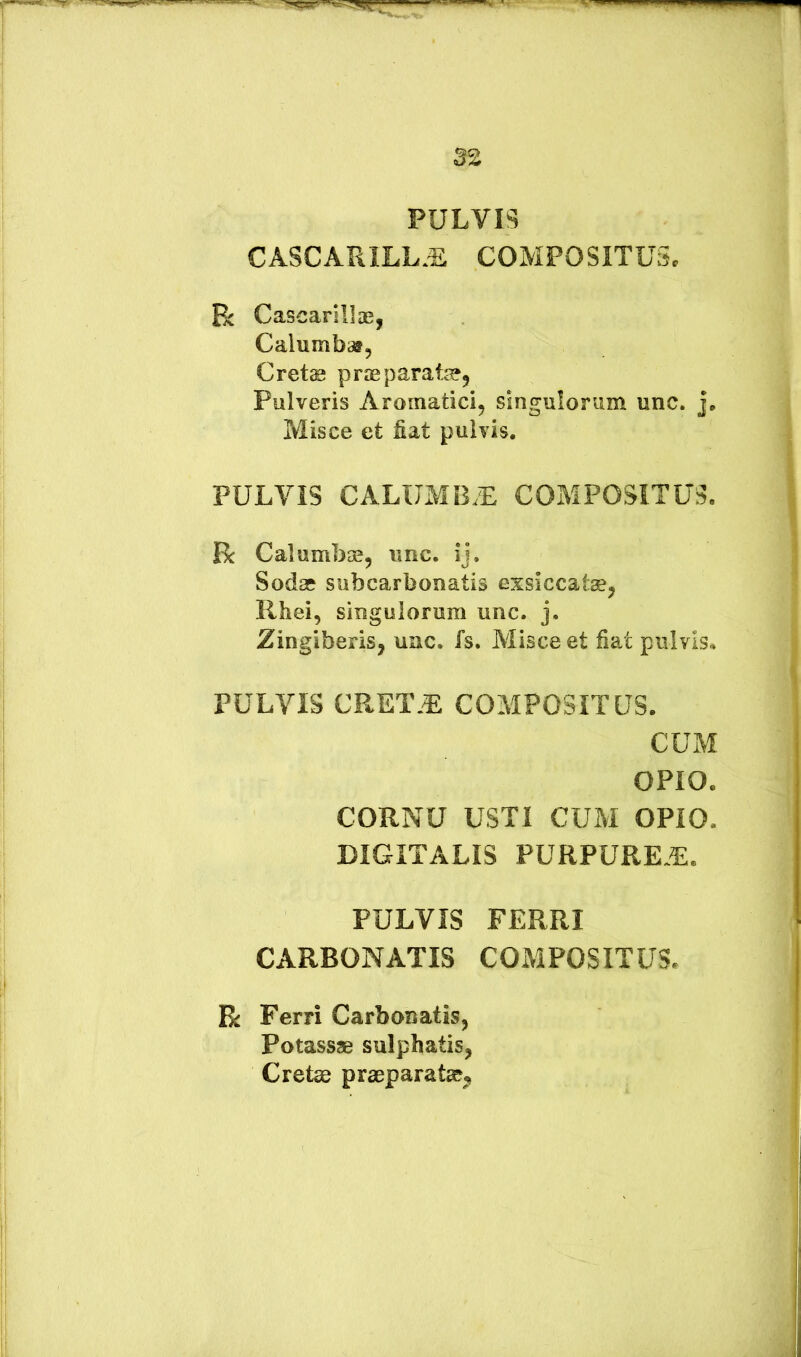 PULVIS CASCARILL.^ COMPOSITUSc R Cascarillae, Calumbaf, Crete praeparate^ Pulveris Aromatici^ singulorum unc. j. Misce et fiat pulvis. PULVIS CALUMB.L COMPOSITUS. R Calumbae, unc. ij, Sodae subcarbonatis exsiccate, Rhei, singulorum unc. j. Zingiberis, unc. fs. Misce et fiat pulvis. PULVIS CRET.^ COMPOSITUS. CUM OPIO. CORNU USTI CUM OPIO. DIGITALIS PURPURE.E. PULVIS FERRI CARBONATIS COMPOSITUS* R Ferri Carbonatis, Potassae sulphatis, Crete praeparate.