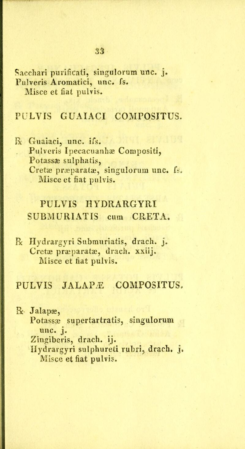 ?^acchari purificati, singulorum unc. j. Pulveris Aromatici, unc. fs. Misce et fiat pulvis. PULVIS GUAIACI COMPOSITUS. R Guaiaci, unc. ifs. Pulveris IpecacuanhaB Compositi, Potassae sulphatis, Cretae prasparatae, singulorum unc. fs. Misce et fiat pulvis. PULVIS HYDRARGYRI SUBMURIATIS cum CRETA. Bc Hydrargyri Submuriatis, drach. j. Cretas prasparatae, drach. xxiij. Misce et fiat pulvis. PULVIS jalapt: compositus. R Jalapae, Potassae supertartratis, singulorum unc. j. Zingiberis, drach. ij. Hydrargyri sulphureti rubri, drach. j. Misce et fiat pulvis.
