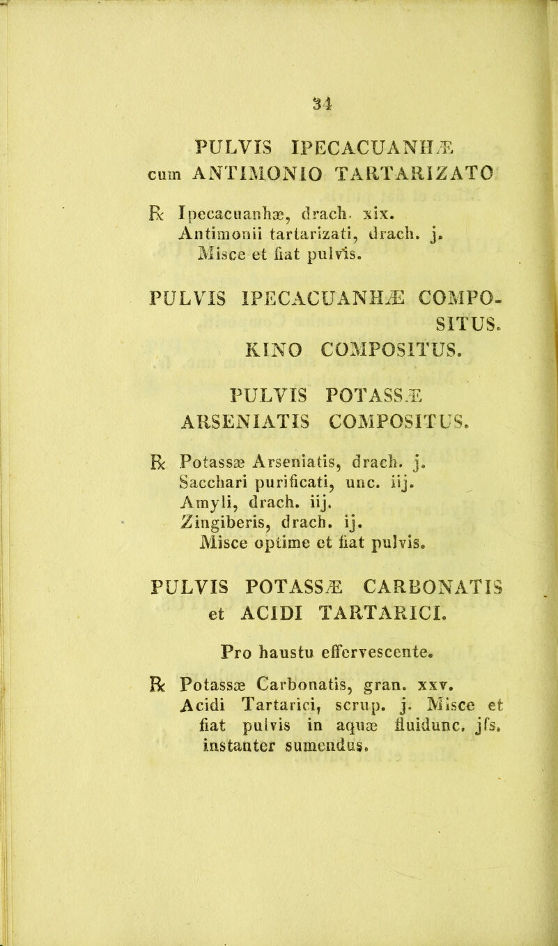 PULVIS IPECACUANH.L cum ANTIMONIO TARTARIZATO Ek: Ipecacuanhae, drach* six. Aiitimonii tartarizati, drach, j. Misce et fiat pulvis. PULVIS IFECACUANHJ^ COMPO- SITUS. KINO COMPOSITUS. PULVIS POTASSE ARSENIATIS COMPOSITUS. R Potassse Arseniatis, drach. j. Sacchari purificati, uuc. iij. Amyli, drach. iij. Zingiberis, drach. ij. Aiisce optime et fiat pulvis. PULVIS POTASSE CARBONATIS et ACIDI TARTARICI. Pro haustu effervescente. R Potassae Carbonatis, gran. xxv. Acidi Tartarici, scrup. j. Allsce et fiat pulvis in aqiise fluidunc. jfs, instanter sumendus.