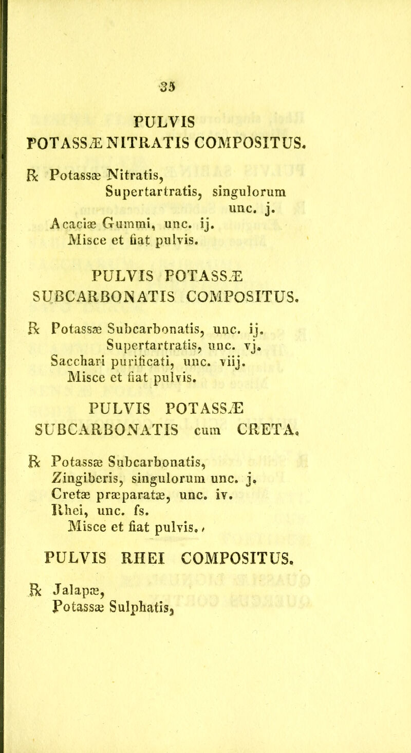 PULVIS POTASSiE NITRATIS COMPOSITUS. R Potassae Nitratis^ Supertarlratis, singulorum unc. j. Acacias Gummi, unc. ij. Misce et fiat pulvis, PULVIS POTASS.E SUBCARBONATIS COMPOSITUS. R Potassas Subcarbonatis, unc. ij. Supertartratis, unc. vj. Sacchari purificati, unc. viij. Misce et fiat pulvis. PULVIS POTASS.E SUBCARBONATIS cum CRETA. R Potassse Subcarbonatis, Zingiberis, singulorum unc. j. Cretae praeparatae, unc. iv. Ilhei, unc. fs. Misce et fiat pulvis, / PULVIS RHEI COMPOSITUS. R Jalapie, Potassse Sulphatisj