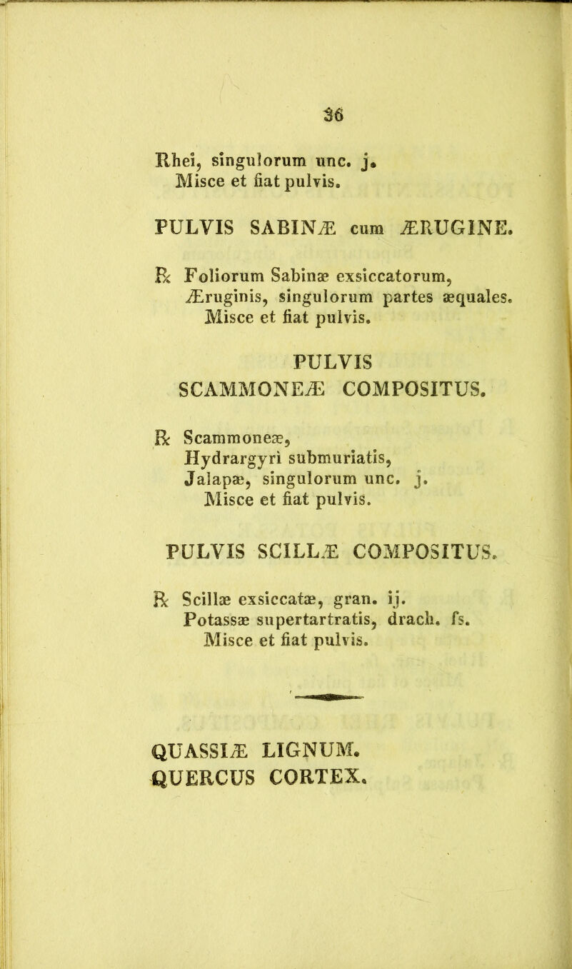 M Rheij singulorum unc. j. Misce et fiat pulvis. PULVIS SABINA cum ^RUGINE. R Foliorum Sabinae exsiccatorum, iEruginis, singulorum partes aequales. Misce et fiat pulvis. PULVIS SCAMMONEiU COMPOSITUS. R Scammoneae, Hydrargyri submuriatis, Jalapae, singulorum unc. j. Misce et fiat pulvis. PULVIS SCILL.E COMPOSITUS. R Scillae exsiccatae, gran. ij. Potassae supertartratis, dracli. fs. Misce et fiat pulvis. QUASSIS LIGNUM. QUERCUS CORTEX,