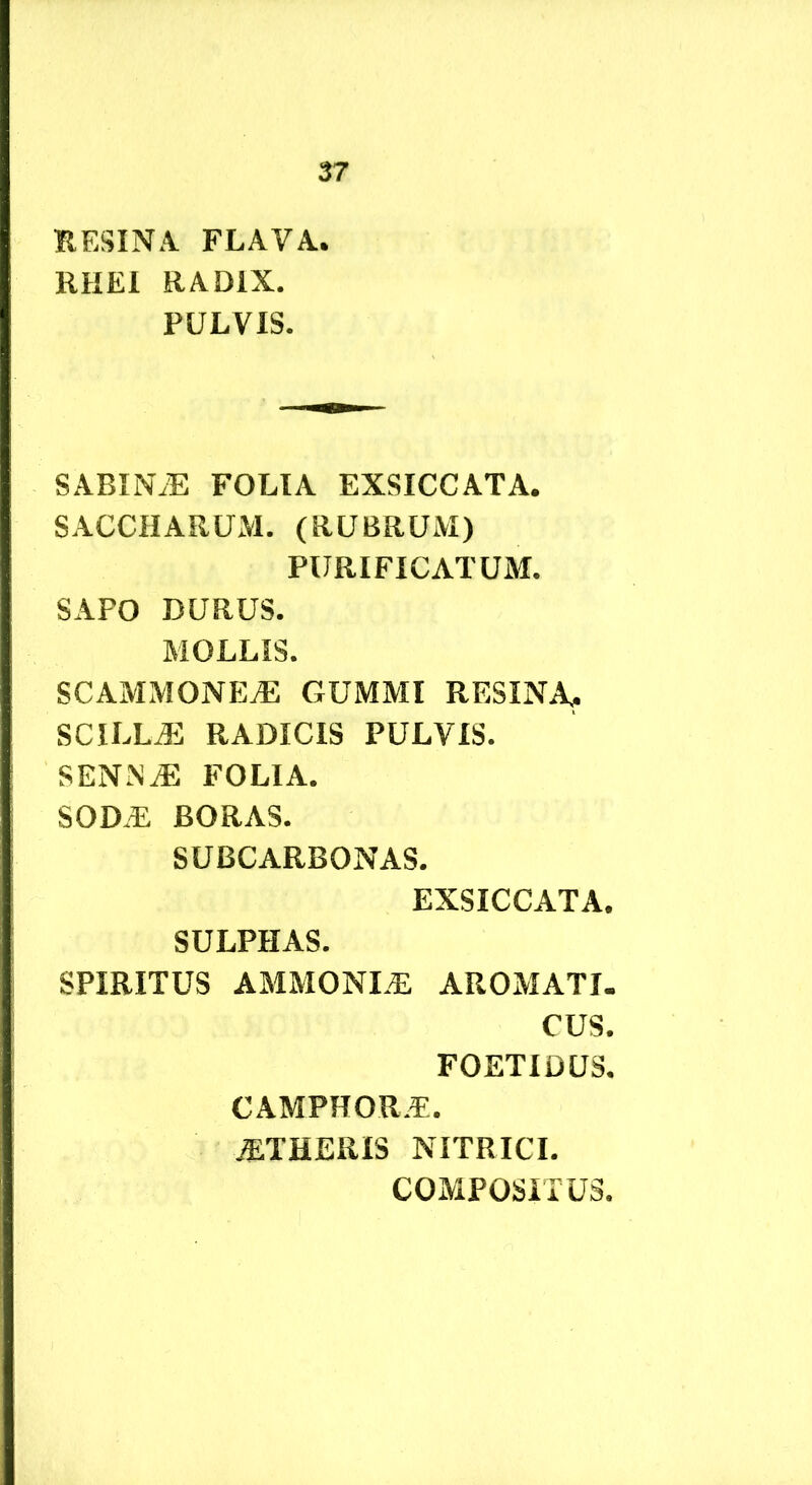 RESINA FLAVA. RHEl RADIX. PULVIS. SABIN.E FOLIA EXSICCATA. SACCHARUM. (RUBRUM) PURIFICATUM. SAPO DURUS. MOLLIS. scammone:^ gummi resina, scilla: RADICIS PULVIS. SENNiE FOLIA. SODiE BORAS. SUBCARBONAS. EXSICCATA. SULPHAS. SPIRITUS AMMONLE AROMATI. CUS. FOETIDUS. CAMPHOR.E. BTHERIS NITRICI. COMPOSITUS.