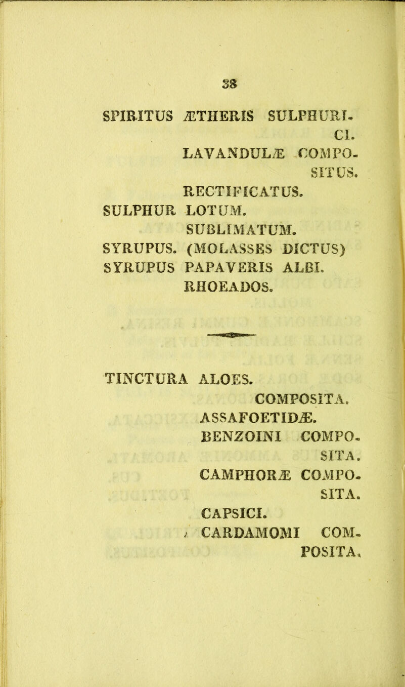 SPIRITUS ^THERIS SULPHURI. CI. LAYANDULiE COMPO- SITUS. RECTIFICATUS. SULPHUR LOTUM. SUBLIMATUM. SYRUPUS. (MOLASSES DICTUS) SYRUPUS PAPAVERIS ALBI. RHOEADOS. TINCTURA ALOES. COMPOSITA. ASSAFOETID^. BENZOINI COMPO. SITA. CAMPHORAl COMPO. SITA. CAPSICI. / CARDAMOMI COM. POSITA.