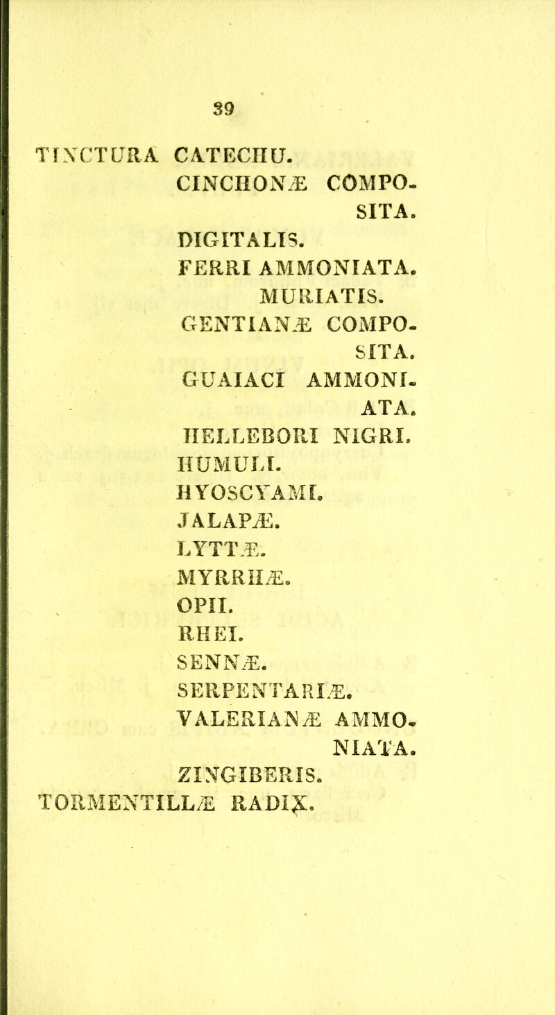 TfXCTURA CATECIIU. CINCHON/E COMPO- SITA. DIGITALIS. FERRI AMMONIATA. MURIATIS. GENTIAN.E COMPO- SITA. GUAIACI AMMONI. ATA. TIELLEBORI NIGRI. HUMULI. HYOSCYAMI. JALAPiE. LYTTE. MYRRII.E. OPII. RHEI. SENN.E. SERPENT A RLE. VALERIANA AMMO- NIATA. ZINGIBERIS. TORMENTILL/E RADI?:.
