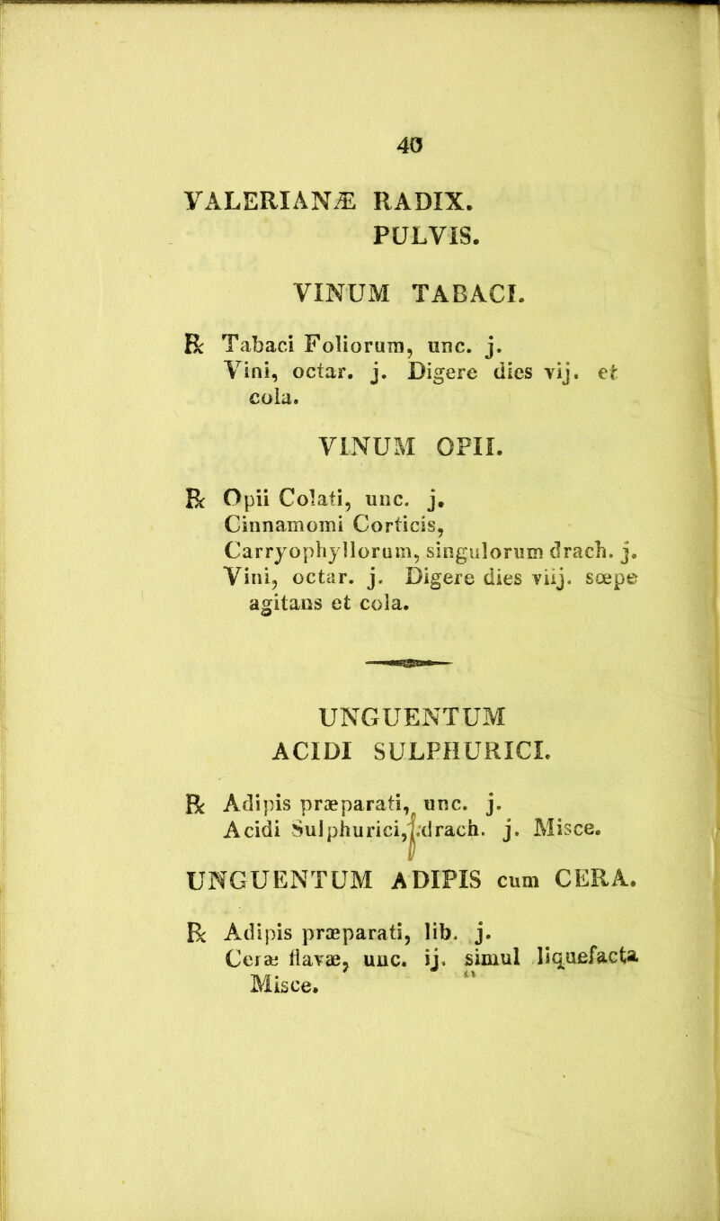 VxiLERIAN^ RADIX. PULVIS. VINUM TABACI. Bc Tabaci Foliorum, unc. j. Vini, octar. j. Digere dies vij. et cola. VINUM OPII. R Opii Colati, unc. j. Cinnamomi Corticis, Carryophyllorum, singulorum dracb. j. Vini, octar. j. Digere dies vilj. soepe agitans et cola. UNGUENTUM ACIDI SULPHURICL R Adipis praeparati, unc. j. Acidi Sulphurici,|;drach. j. Misce. UNGUENTUM ADIPIS cum CERA. R Adipis praeparati, lib. j. Cerse tlavae, unc. ij. simul llq^aefacta. Misce.