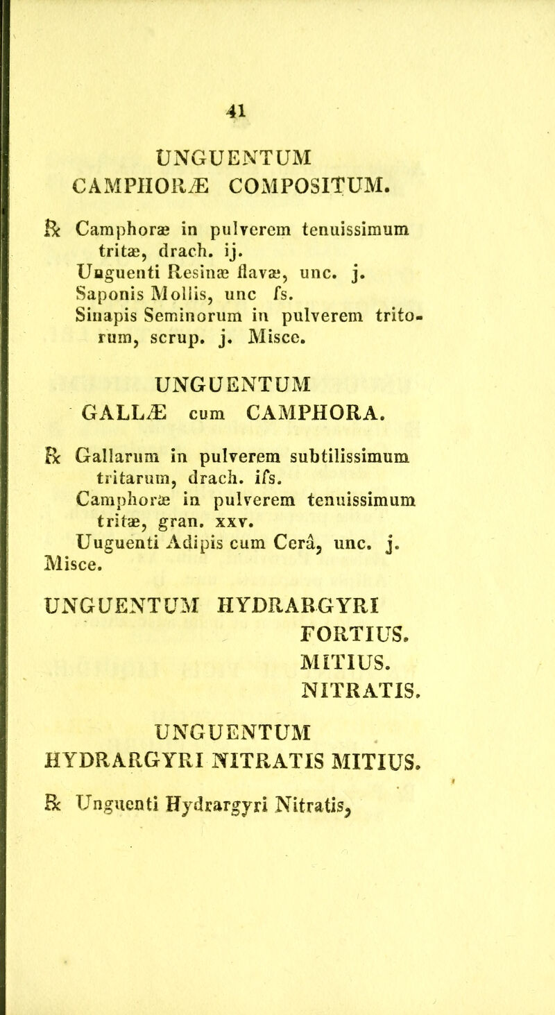 UNGUENTUM CAMPlIORiE COMPOSITUM. jBe Camphora» in pulverem tenuissimum tritae, drach. ij. Unguenti Resinas flavae, unc. j. Saponis Mollis, unc fs. Sinapis Seminorum in pulverem trito- rum, scrup. j* Misce. UNGUENTUM GALL.E cum CAMPHORA. R Gallarum in pulverem subtilissimum tritarum, drach. ifs. Camphorifi ia pulverem tenuissimum tritae, gran. xxv. Uuguenti Adipis cum Cera, unc. j. Misce. UNGUENTUM HYDRARGYRI FORTIUS. MITIUS. NITRATIS. UNGUENTUM HYDRARGYRI NITRATIS MITIUS. R Unguenti Hydrargyri Nitratis^