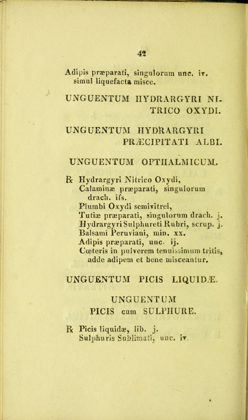 Adipis praeparati, singulorum unc, ir. simul liquefacta misce. UNGUENTUM HYDRARGYRI NI. TRICO OXYDL UNGUENTUM HYDR\RGYRI PRiECIPITATI ALBI. UNGUENTUM OPTIIALMICUM. R Hydrargyri Nitrico Oxydi, Calaminae praeparati, singulorum dracli. ifs. Plumbi Oxydi semivitrei, Tutiae praeparati, singulorum dracli. j. Hydrargyri Sulphureti Rubri, scrup. j. Balsami Peruviani, min. xx. Adipis praeparati, unc. ij. Cceteris in pulverem tenuissinuim tritis, adde adipem et bene misceantur. UNGUENTUM PICIS LIQUIDE. UNGUENTUM PICIS cum SULPHURE. R Picis liquidae, lib. j. Sulphuris Sublimati^ unc, ir.