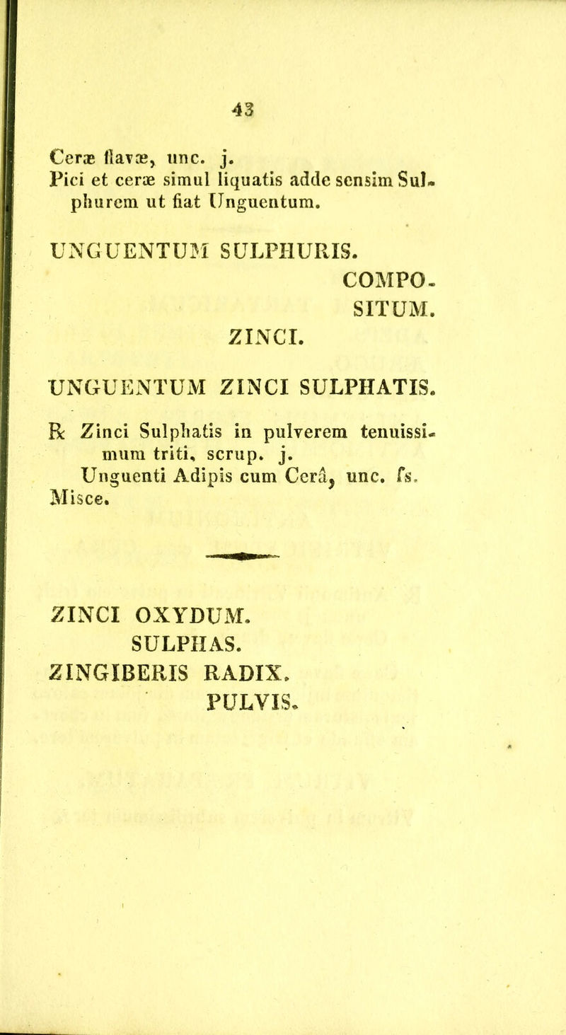 Cerae Harae, iinc. j. Pici et cerae simul liquatis adde sensim Sul- phurcm ut fiat [Jnguentum. UNGUENTUM SULPHURIS. COMPO. SITUM. ZINCI. UNGUENTUM ZINCI SULPHATIS. R Zinci Sulpliatis in pulverem tenuissi- mum triti, scrup. j. Unguenti Adipis cum Cera, unc. Cs, Misce. ZINCI OXYDUM. SULPHAS. ZINGIBERIS RADIX. PULVIS.