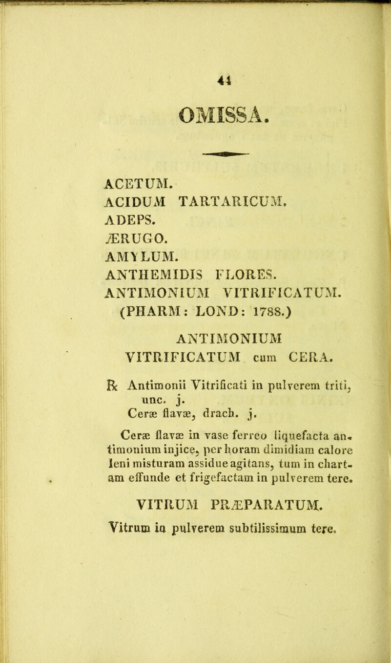 OMISSA. ACETUM. ACIDUxM TARTARICUM. ADEPS. ^RUGO. AM\ LUM. ANTHEMIDIS FLORES. ANTIMONiUM VITRIFICATUM. (PHARM: LOND: 1788.) ANTIMONIUM YITRIFICATUIVI cum CERA. R Antimonii Vitrificati in pulverem triti, unc. j. Cerae flavae, drach. j. Cerae flavae in vase ferreo liquefacta an. timonium injice, per horam dimidiam calore leni misturam assidue agitans, tum in chart- am etfunde et frigefactam in pulverem tere. VITRUM PRxEPARATUM. Vitrum ia pulverem subtilissimum tere.