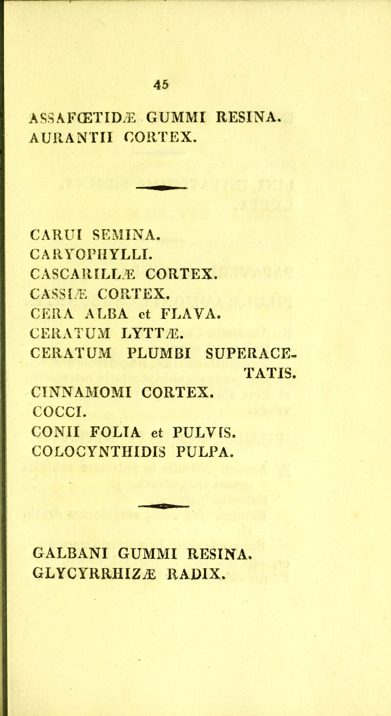ASSAFCETID.E GUMMI RESINA- AURANTII CORTEX. CARUI SEMINA. CARYOPHYLLI. CASCARILL.E CORTEX. CASSLE CORTEX, CERA ALBA et FLAYA. CERATUM LYTT^. CERATUM PLUMBI SUPER ACE. TATIS. CINNAMOMI CORTEX. COCCI. CONII FOLIA et PULVIS. COLOCYNTHIDIS PULPA. GALBANI GUMMI RESINA, GLYCYRRHIZ^ RADIX.