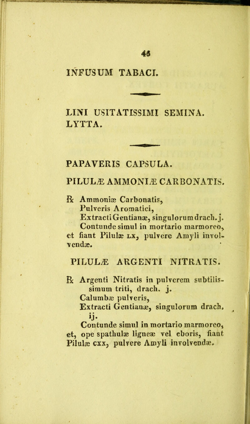 45 INFUSUM TABACI. LINI USITATISSIMI SEMINA. LYTTA. PAPAVERIS CAPSULA. PILUL.E AMMONI^ CARBONATIS. R Ammoniae Carbonatis^ Pulveris Aromatici, Extracti Gentianae, singulorum drach.j. Contunde simul in mortario marmoreo, et fiant Pilulae hx^ pulvere Amyli invol- vendae. PILULA ARGENTI NITRATIS. Bc Argenti Nitratis in pulverem subtilis- simum triti, drach, j. Calumbas pulveris, Extracti Gentianae, singulorum drach. Contunde simul in mortario marmoreo, et, ope spathulae ligneae vel eboris, fiant Pilulae cxx, pulvere Amyli involvendae.