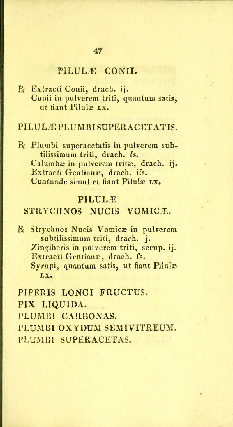 PILULA CONII. R Extracti Conii, drach. ij. Conii in pulverem triti, quantum satis, ut liant Pilulae lx, PILULA PLUMBI SUPERACET ATIS. R Plumbi superacetatis in pulverem sub- tilissimum triti, drach. fs. Calumbie in pulverem tritae, drach. ij. Extracti Gentianae, drach. ifs. Contunde simul et fiant Pilulae lx. PILULA STRYCIINOS NUCIS VOMIC.E. R Strychnos Nucis Vomicae in pulverem subtilissimum triti, drach. j. Zingiberis in pulverem triti, scrup. ij. Extracti Gentianae, drach. fs. Syrupi, quantum satis, ut fiant Pilulae LX. PIPERIS LONGI FRUCTUS. PIX LIQUIDA. PLUMBI CARBONAS. PLUMBI OXYDUM SEMI VITREUM. PLUMBI SUPER ACET AS.
