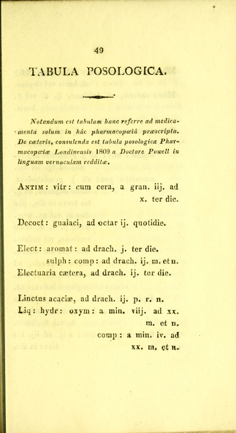 TABULA POSOLOGICA. Notandum est tahulam hanc referre ad medica* menta solum in hac jyharmacopopid praescripta» De cceteris^ consulenda est tabula posologica Phar* macopG^iee Londinensis 1809 a Doctore Powell in linguam vernaculam redditae, Antim : vitr: cum cera^ a gran. ilj. ad X. ter die. Decoct: guaiacl, ad octar ij, quotidie, Elect: aromat: ad dracli. j. ter die, sulph: comp: ad drach. ij. m.etn, Electuaria caetera, ad drach. ij. ter die. Linctus acaciae, ad drach. ij. p. r. n. Liq: hydr; oxym: a min. Tiij. ad xx. m. et n. comp : a min. iv. ad XX, m, et H,