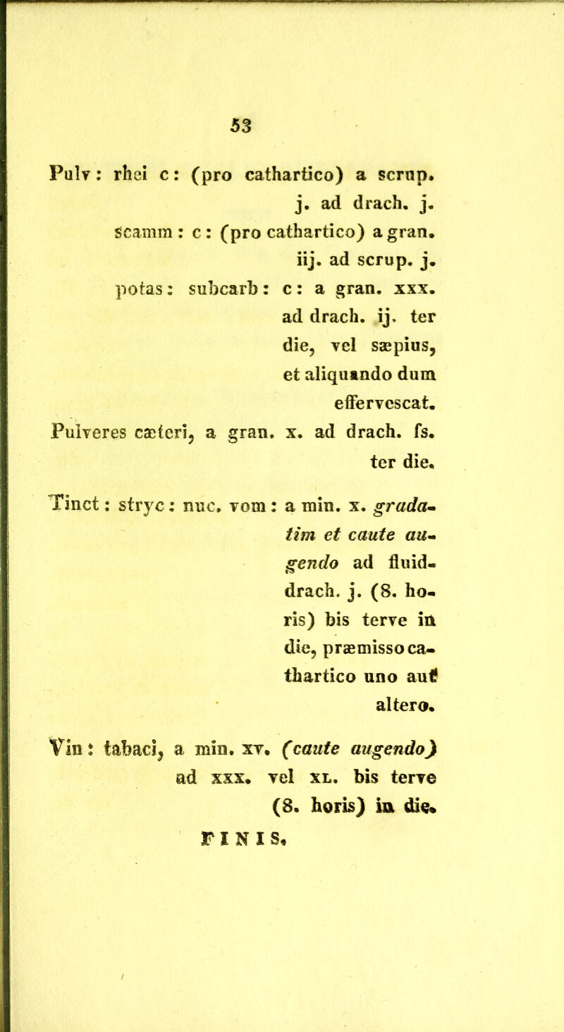 Pulr; rhei c: (pro cathartico) a scrop. j. ad drach. j. scamra : c: (pro cathartico) agran. iij, ad scrup, j, potas: subcarb : c : a gran. xxx. ad drach. ij, ter die, vel saepius, et aliquando dum effervescat. Pulveres caeteri, a gran, x. ad drach. fs. ter die. Tinct: stryc: nue. vom: a rain. x. grada^ tim et caute au^ gendo ad fluid- drach. j. (8. ho* ris) bis terve in die, praemisso ca- thartico uno auif altero. Vins tabaci, a min. xv. (caute augendo) ad xxx. vel xl. bis terve (8. horis) ia die% FINIS,