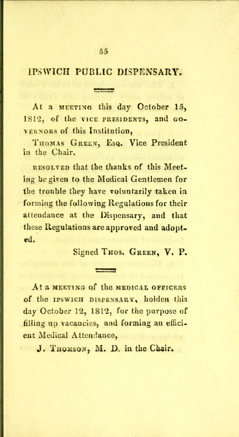 IPSWICII PUBLIC DISPENSARY. At a MEETTNG this day October 15, 1812, of the VICE FRESIDESTS, and GO- VEiiNORS of this Institution, Tiiomas Gree.v, Esq. Vice Prcsident in the Chalr. UEsoLVED tbat the thanks of this Meet- ing begivea to the Medical Gentlemen for the trouble they have voliintarily taken ia forraing the following Reguiations for their atteiidance at the Dispcnsary, and that these Regulatioas areapproved and adopt- ed, Signed Tkos. Green, V. P. At a MEETTNG of thc MEDICAL OFFICERS of the ipswicH DISPENSARY, lioldeii this day October 12, 1812, for the purpose of filling up vacaacics, and formiag an effici- ent Medical Attcndauce, J. Thomson^ M. D. in the Chair.