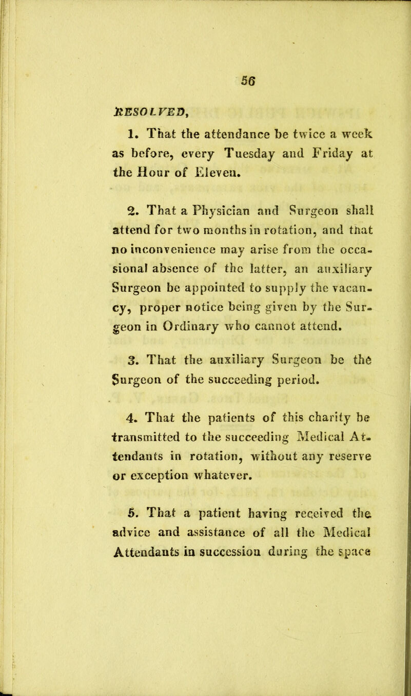 JRESOLVED, 1. That the attendance be twice a wcek as before, every Tuesdaj and Friday at the Hour of Eievea. 2. That a Physidan and Surgeon shall attend for two monthsin rotation, and that no inconvenieiice may arise froin the occa- sional absence of the latter^ an anxiliary Surgeon be appointed to supply the vacan- cy, proper hotice being given by the Sar- geon in Ordinary who cannot attend. 3. That the anxiliary Surgeon be th6 Surgeon of the succeeding period. 4. That the patients of this charity be transmitted to the succeeding Medical At- tendauts in rotation, without any reserve or exception whatever. 5. That a patient haxing received the advice and assistance of all the Medical Attendants in successioa during the space