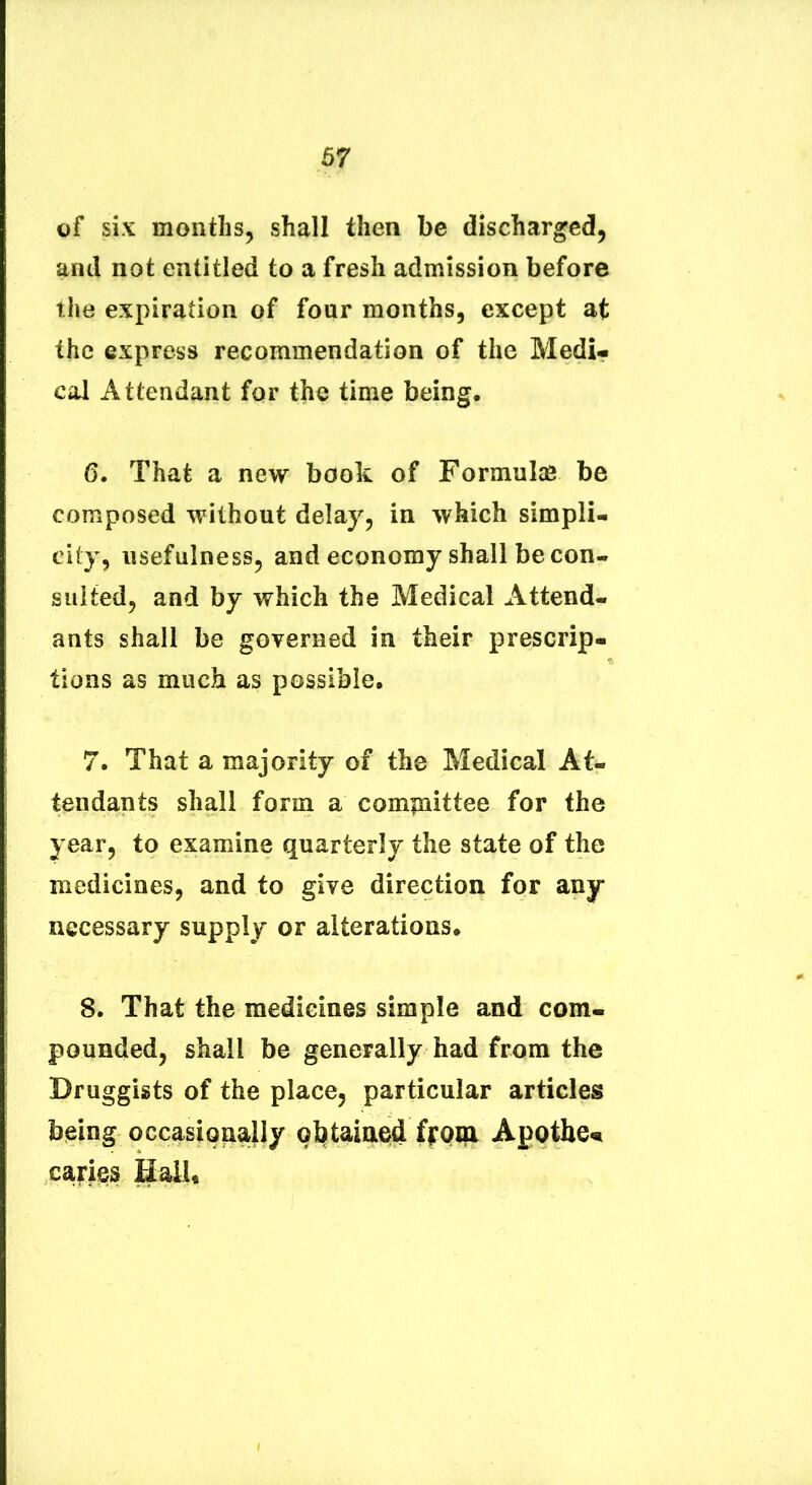 67 of six months, shall then be discharged, and not entitled to a fresii admission before the expiration of four months, except at thc express recommendation of the Medi- cal Attendant for the time being. 6. That a new book of Formulas be composed without delay, in which simpli- city, iisefulnessj and economy shall be con- siiited, and by which the Medical Attend- ants shall be governed in their prescrip- tions as miich as possible. 7. That a majority of the Medical At- tendants shall form a compaittee for the year, to examine quarterly the state of the medicines, and to give direction for any necessary supply or alterations. 8. That the medicines simple and com- pounded, shall be generally had from the Druggists of the place^ particular articles being occasionally obtaiaed ffom Apotbe« capies Hall«