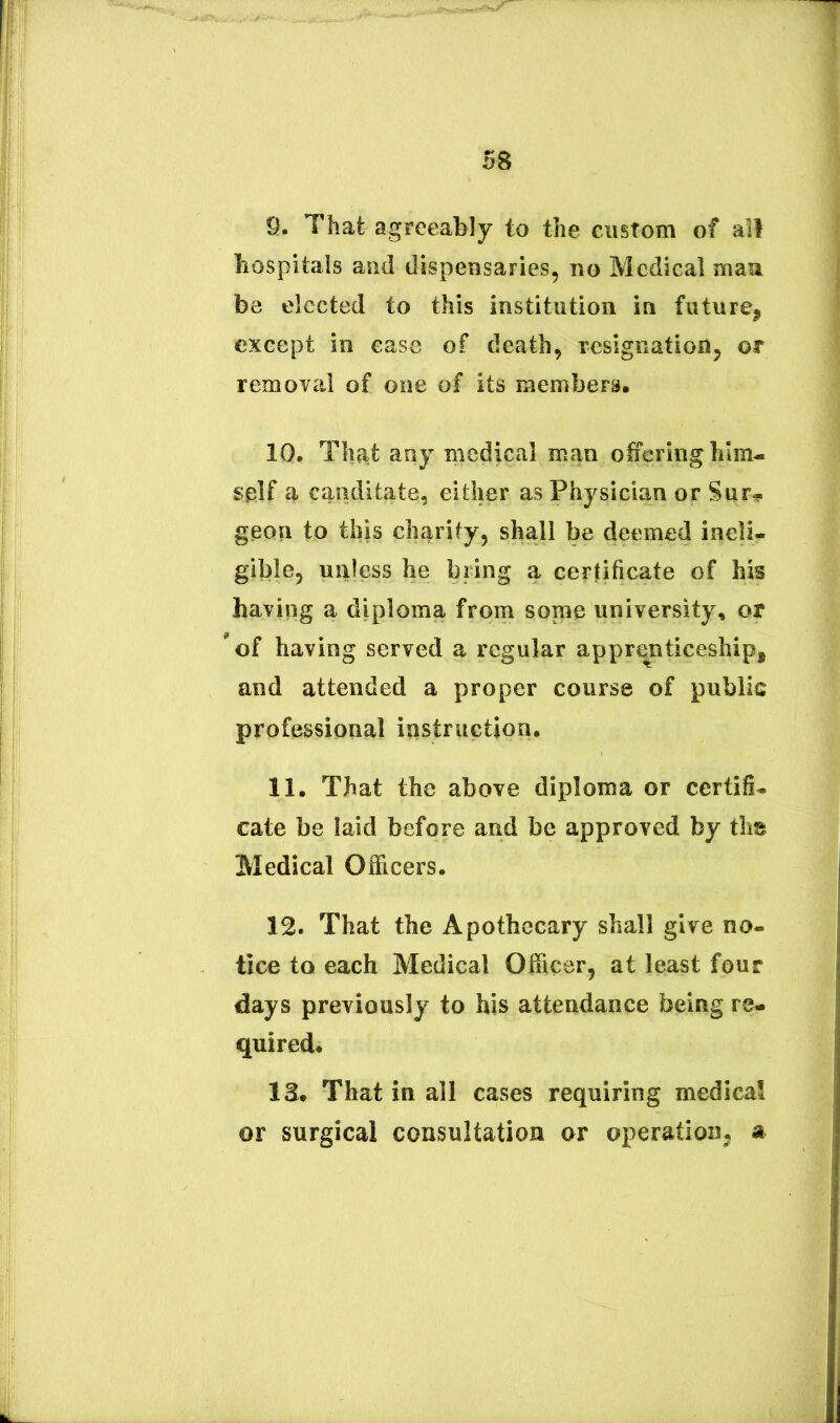 9. That agreeably to tlie ciistom of all liospitals and dispensaries, no Medical maa be elccted to this institution in future^ exeept in ease of deatb, resignatioiij or removal of one of its members. 10. Th^it any medical man otieringbim- splf a canditate, either as Physician or SuFi?. geon to this chi^rify, shali be deemed ineli- gible, unless be biing a certificate of bis haviqg a diploma from some university, or 'of having served a rcgular appr^nticesbip, and attended a proper course of public professional instructiori. 11. Tbat the above diploma or certifi- cate be laid before and be approved by tli« Medical Officers. 12. That tbe Apothecary sball give no- tice to each Medical Officer, at least four days previously to his attendance being re- quired* 13. That in all cases requiring medica! or surgical consuitation or operation^j a