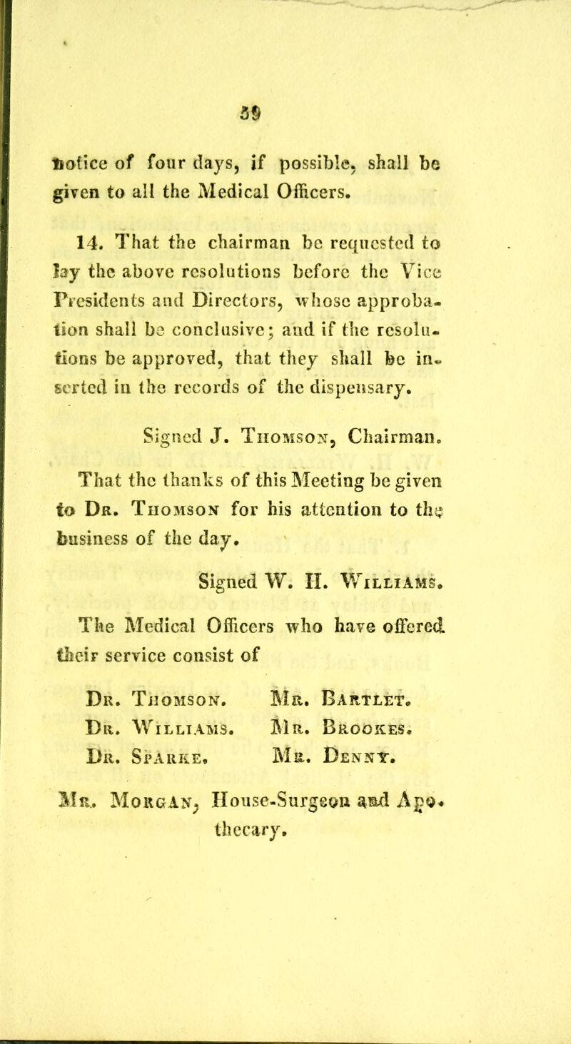 liatice of four days, if possible. shall be given to ali the Medical OfRcers. 14. That the chairman be reqiicstcd to lay the above resolutions bcfore the Vice Presidciits and Directors, avIiosc approba- tion shall be conclusive; and if the resoliu fions be approved, that they shall bc in* scrtcd in the records of the dispeiisary, Signed J. Thomson, Chairman. That the thanks of this Meeting be given to Dr. Thomson for his attention to the business of the day. Signed W. II. Williams. The Medical Officers who have offered fheir Service consist of Dr. Thomson. Mr. Bartlet. Dr. Williams. Mr. Brookes. Dr. Sparke. Ma. Denny. Mr. MougaN; Honse-Surgeon Apo# thecary.