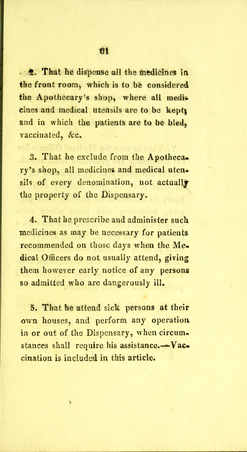 a, That he dispense ali the mfcdldnes in the front room^ which is to be considered the Apothecary’s shop, where ali medit cines and medical utensils are to be kept| and ia wliich the patieats are to be bledj vaccinated, &c. 3. That he exclude from the Apotheca* ry’s shop, ali medicines and medical uten* siis of every denomination, not actualljr the property of the Dispensary. 4. That he prescribe and administer siich medicines as may be necessary for patients recommended on those days when the Me* dical Officers do not usually attend, giving them howeyer early notice of any persons so admitted who are dangerously ill. 5. That he attend sick persons at their own houses, and perform any operation in or out of the Dispensary, when circum- staiices shall require his assistance*—Vac* cination is includcd in this artide.