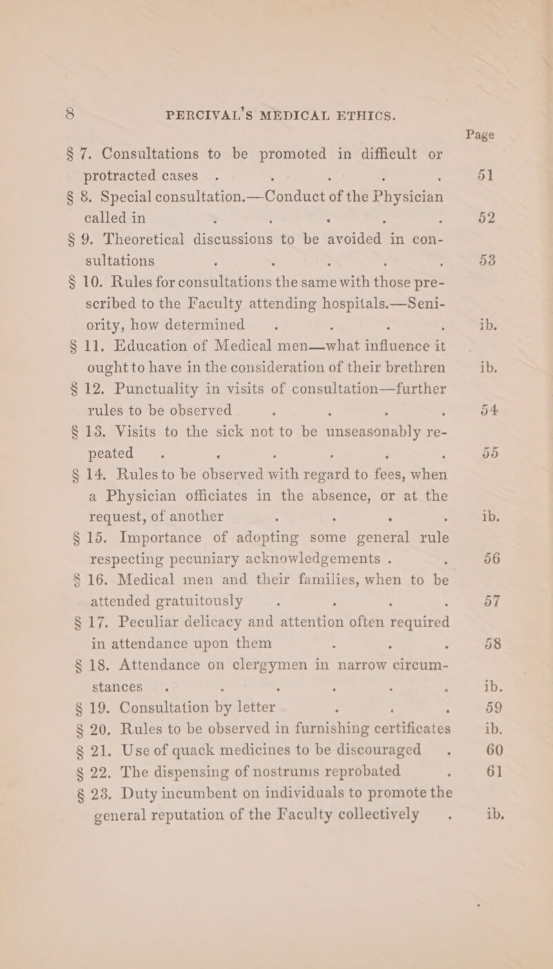 § 7. Consultations to be promoted in difficult or protracted cases § 8. Special consultation. u ondvet of the oust called in ; , : * : § 9. Theoretical discussions to be avoided in con- sultations : - § 10. Rules for consultations the same Syith cheee pre- scribed to the Faculty attending hospitals.—Seni- ority, how determined : § 11. Education of Medical men—what selina it ought to have in the consideration of their brethren § 12. Punctuality in visits of consultation—further rules to be observed ’ : § 13. Visits to the sick not to be phgcanonens re- peated . . § 14, Rules to be observed with es to fees, ee a Physician officiates in the absence, or at the request, of another 5 5 : § 15. Importance of adopting some general rule respecting pecuniary acknowledgements . $16. Medical men and their families, when to be attended gratuitously : § 17. Peculiar delicacy and attention often Seduieed in attendance upon them : § 18. Attendance on clergymen in narrow circum- stances § 19. Consultation ee ey , § 20. Rules to be observed in furnishing setiahoate § 21. Use of quack medicines to be discouraged § 22. The dispensing of nostrums reprobated § 28. Duty incumbent on individuals to promote the general reputation of the Faculty collectively © hy ll L