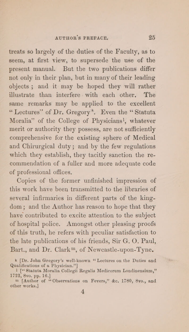 treats so largely of the duties of the Faculty, as to seem, at first view, to supersede the use of the present manual. But the two publications differ not only in their plan, but in many of their leading objects ; and it may be hoped they will rather illustrate than interfere with each other. The same remarks may be applied to the excellent “ Lectures’ of Dr. Gregory“. Even the “ Statuta Moralia” of the College of Physicians!, whatever merit or authority they possess, are not sufficiently comprehensive for the existing sphere of Medical and Chirurgical duty; and by the few regulations which they establish, they tacitly sanction the re- commendation of a fuller and more adequate code of professional offices. Copies of the former unfinished impression of this work have been transmitted to the libraries of several infirmaries in different parts of the king- dom; and the Author has reason to hope that they have contributed to excite attention to the subject of hospital police. Amongst other pleasing proofs of this truth, he refers with peculiar satisfaction to the late publications of his friends, Sir G. O. Paul, Bart., and Dr. Clark™, of Newcastle-upon-Tyne. k (Dr. John Gregory’s well-known ‘ Lectures on the Duties and Qualifications of a Physician.’’] 1 [** Statuta Moralia Collegii Regalis Medicorum Londinensium,” 1722, 8yvo. pp. 16. m (Author of ‘‘Obseryations on Fevers,” &amp;c. 1780, 8vo., and other works. ] 4