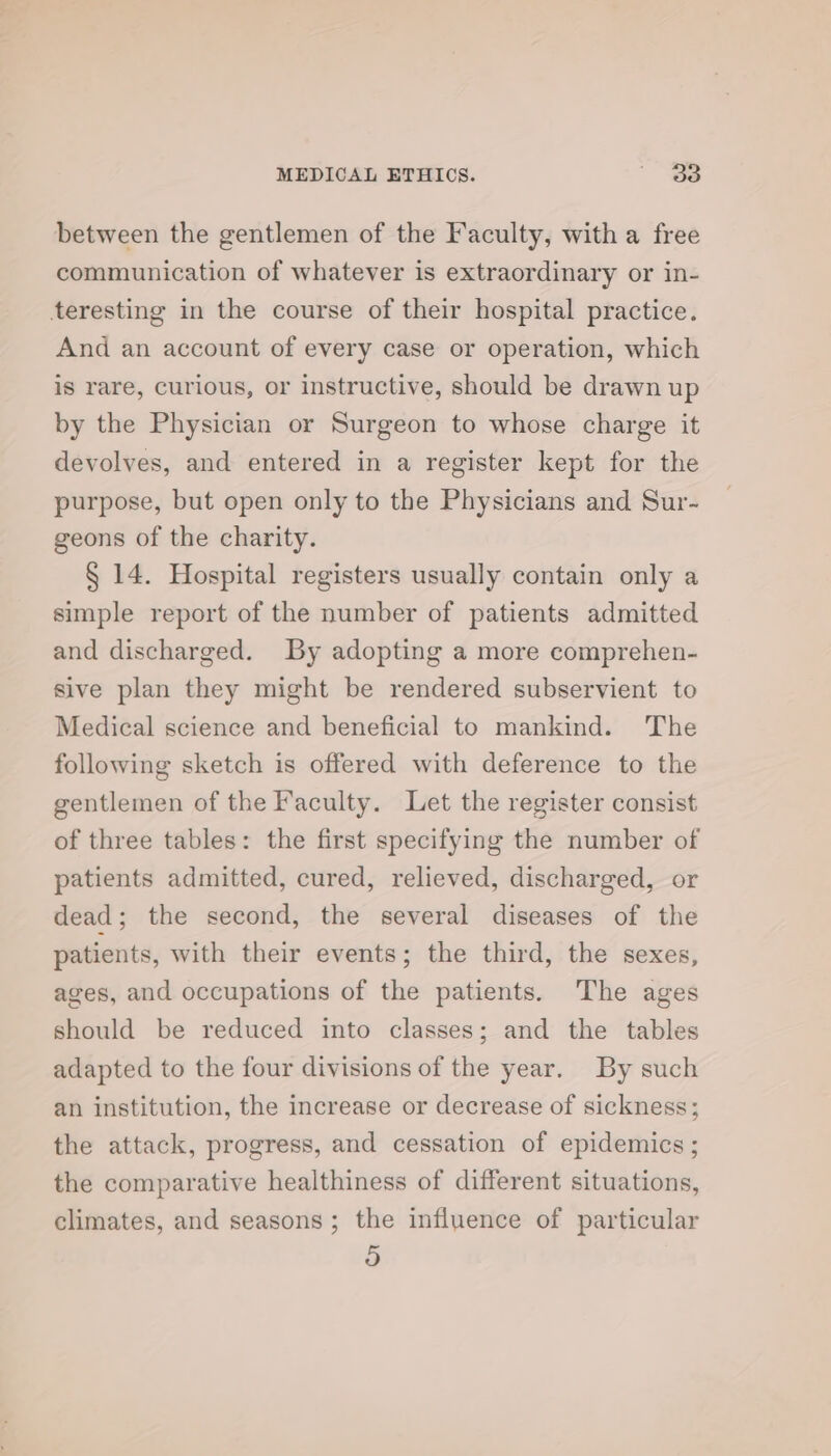 between the gentlemen of the Faculty, with a free communication of whatever is extraordinary or in- teresting in the course of their hospital practice. And an account of every case or operation, which is rare, curious, or instructive, should be drawn up by the Physician or Surgeon to whose charge it devolves, and entered in a register kept for the purpose, but open only to the Physicians and Sur- geons of the charity. § 14. Hospital registers usually contain only a simple report of the number of patients admitted and discharged. By adopting a more comprehen- sive plan they might be rendered subservient to Medical science and beneficial to mankind. The following sketch is offered with deference to the gentlemen of the Faculty. Let the register consist of three tables: the first specifying the number of patients admitted, cured, relieved, discharged, or dead; the second, the several diseases of the patients, with their events; the third, the sexes, ages, and occupations of the patients. The ages should be reduced into classes; and the tables adapted to the four divisions of the year. By such an institution, the increase or decrease of sickness; the attack, progress, and cessation of epidemics ; the comparative healthiness of different situations, climates, and seasons ; the influence of particular rs)