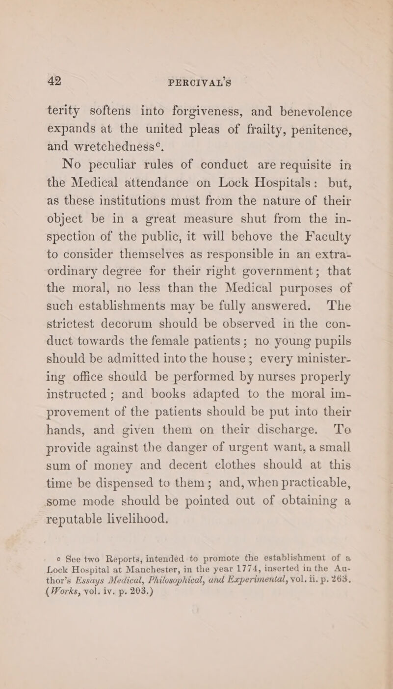 terity softens into forgiveness, and benevolence expands at the united pleas of frailty, penitence, and wretchedness°. No peculiar rules of conduct are requisite in the Medical attendance on Lock Hospitals: but, as these institutions must from the nature of their object be in a great measure shut from the in- spection of the public, it will behove the Faculty to consider themselves as responsible in an extra- ordinary degree for their right government; that the moral, no less than the Medical purposes of such establishments may be fully answered. The strictest decorum should be observed in the con- duct towards the female patients; no young pupils should be admitted into the house; every minister- ing office should be performed by nurses properly instructed ; and books adapted to the moral im- provement of the patients should be put into their hands, and given them on their discharge. To provide against the danger of urgent want, a small sum of money and decent clothes should at this time be dispensed to them; and, when practicable, some mode should be pointed out of obtaining a reputable livelihood. e See two Reports, intended to promote the establishment of s Lock Hospital at Manchester, in the year 1774, inserted inthe Au- thor’s Essays Medical, Philosophical, and Experimental, yol. ii. p. 263, ( Works, vol. iv. p. 203.)