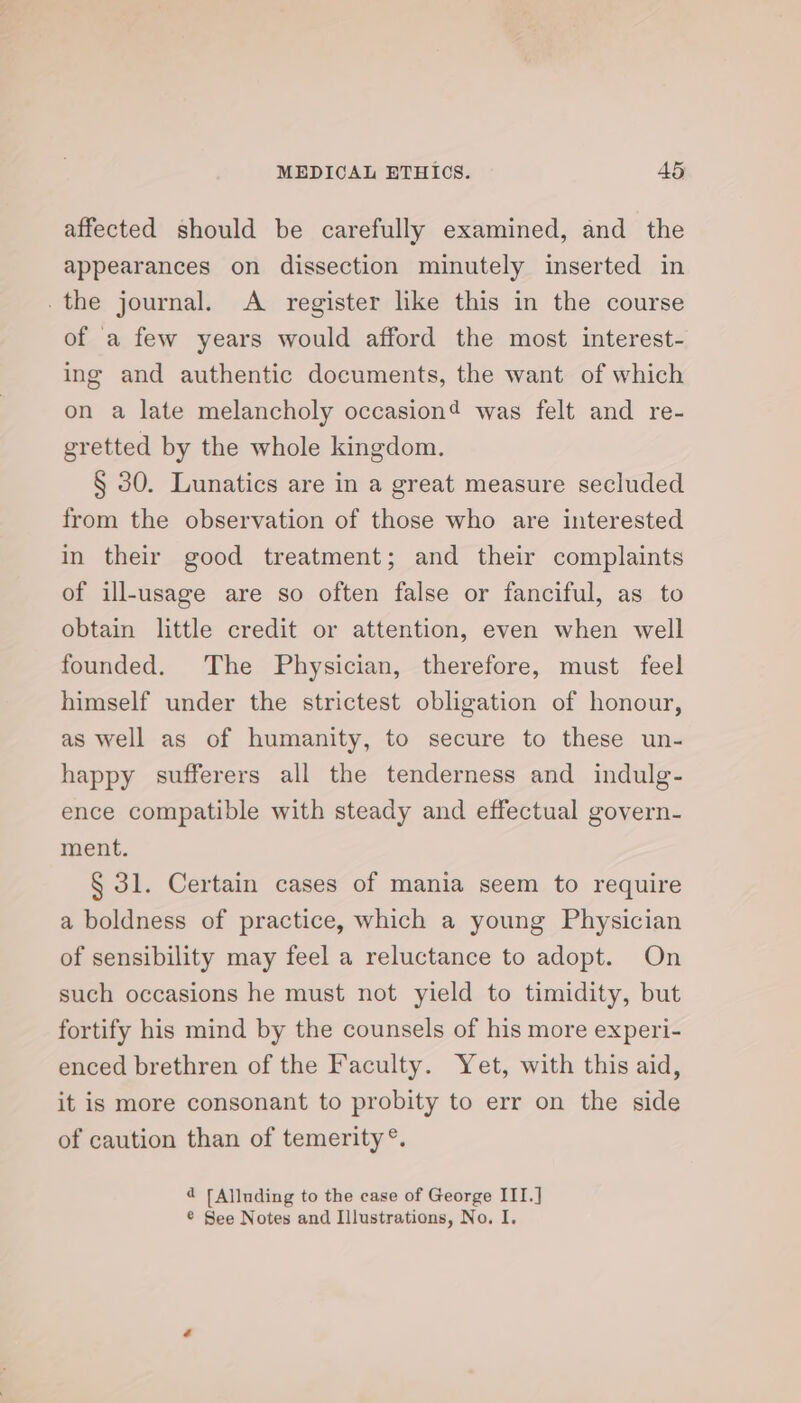 affected should be carefully examined, and the appearances on dissection minutely inserted in .the journal. A register like this in the course of a few years would afford the most interest- ing and authentic documents, the want of which on a late melancholy occasion? was felt and re- gretted by the whole kingdom. § 30. Lunatics are in a great measure secluded from the observation of those who are interested in their good treatment; and their complaints of ill-usage are so often false or fanciful, as to obtain little credit or attention, even when well founded. The Physician, therefore, must feel himself under the strictest obligation of honour, as well as of humanity, to secure to these un- happy sufferers all the tenderness and indulg- ence compatible with steady and effectual govern- ment. § 31. Certain cases of mania seem to require a boldness of practice, which a young Physician of sensibility may feel a reluctance to adopt. On such occasions he must not yield to timidity, but fortify his mind by the counsels of his more experi- enced brethren of the Faculty. Yet, with this aid, it is more consonant to probity to err on the side of caution than of temerity °. d [Alluding to the case of George III.]