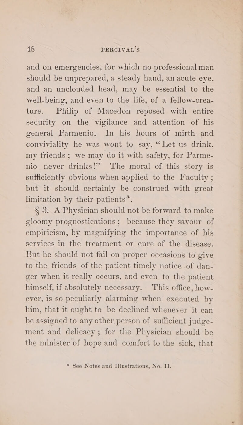 and on emergencies, for which no professional man should be unprepared, a steady hand, an acute eye, and an unclouded head, may be essential to the well-being, and even to the life, of a fellow-crea- ture. Philip of Macedon reposed with entire security on the vigilance and attention of his general Parmenio. In his hours of mirth and conviviality he was wont to say, “ Let us drink, my friends ; we may do it with safety, for Parme- nio never drinks!’ The moral of this story is sufficiently obvious when applied to the Faculty ; but it should certainly be construed with great limitation by their patients*. § 3. A Physician should not be forward to make gloomy prognostications; because they savour of empiricism, by magnifying the importance of his services in the treatment or cure of the disease. But he should not fail on proper occasions to give to the friends of the patient timely notice of dan- ger when it really occurs, and even to the patient himself, if absolutely necessary. This office, how- ever, is so peculiarly alarming when executed by him, that it ought to be declined whenever it can be assigned to any other person of sufficient judge- ment and delicacy; for the Physician should be the minister of hope and comfort to the sick, that