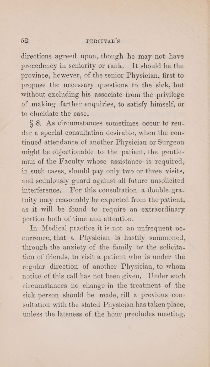 directions agreed upon, though he may not have precedency in seniority or rank. It should be the province, however, of the senior Physician, first to propose the necessary questions to the sick, but without excluding his associate from the privilege of making farther enquiries, to satisfy himself, or to elucidate the case. § 8. As circumstances sometimes occur to ren- der a special consultation desirable, when the con- tinued attendance of another Physician or Surgeon might be objectionable to the patient, the gentle- man of the Faculty whose assistance is required, in such cases, should pay only two or three visits, and sedulously guard against all future unsolicited interference. For this consultation a double gra- tuity may reasonably be expected from the patient, as it will be found to require an extraordinary portion both of time and attention. In Medical practice it is not an unfrequent oc- currence, that a Physician is hastily summoned, through the anxiety of the family or the solicita- tion of friends, to visit a patient who is under the regular direction of another Physician, to whom notice of this call has not been given. Under such circumstances no change in the treatment of the sick person should be made, till a previous con- sultation with the stated Physician has taken place, unless the lateness of the hour precludes meeting,