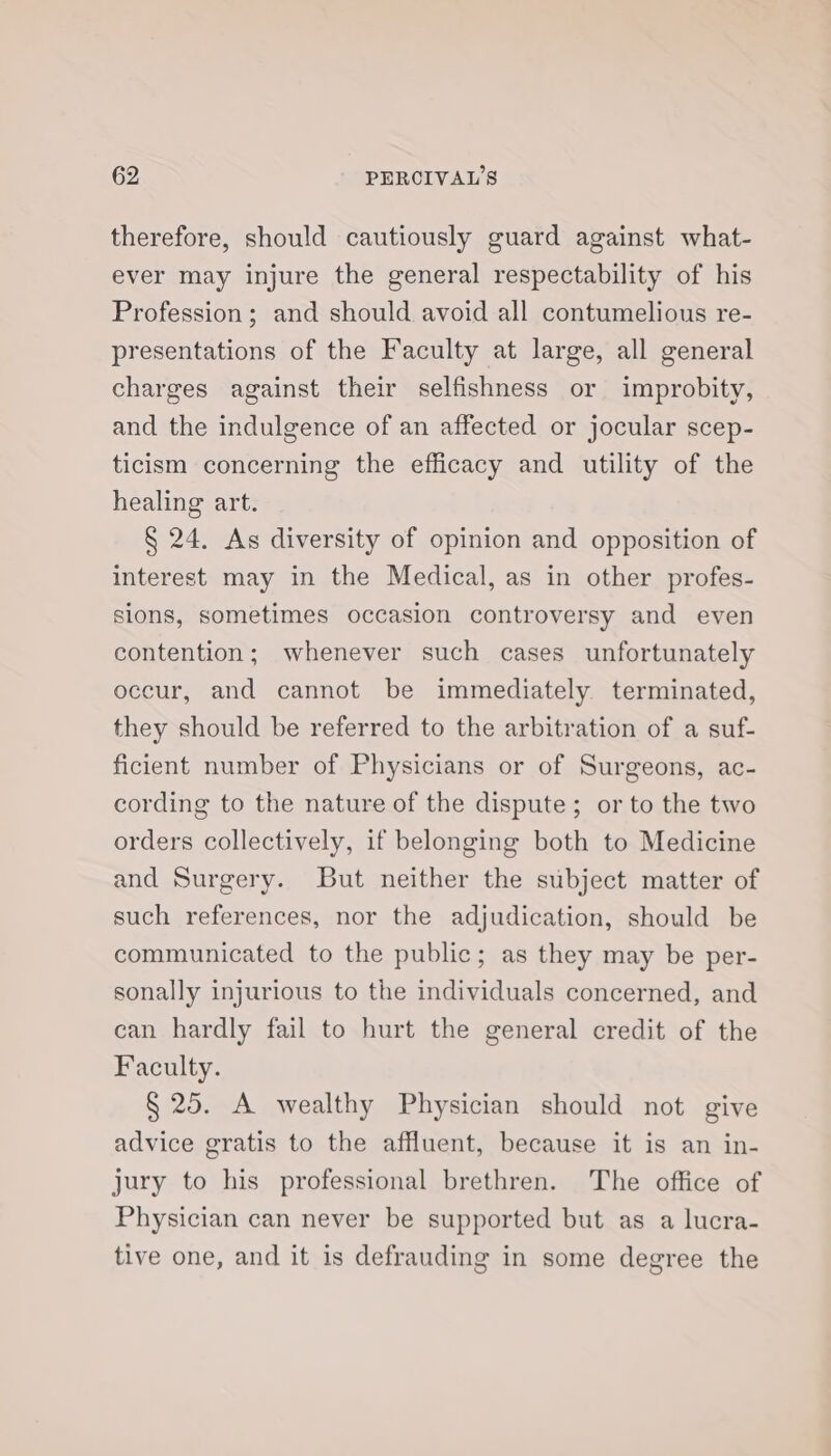 therefore, should cautiously guard against what- ever may injure the general respectability of his Profession; and should avoid all contumelious re- presentations of the Faculty at large, all general charges against their selfishness or improbity, and the indulgence of an affected or jocular scep- ticism concerning the efficacy and utility of the healing art. § 24. As diversity of opinion and opposition of interest may in the Medical, as in other profes- sions, sometimes occasion controversy and even contention; whenever such cases unfortunately occur, and cannot be immediately. terminated, they should be referred to the arbitration of a suf- ficient number of Physicians or of Surgeons, ac- cording to the nature of the dispute; or to the two orders collectively, if belonging both to Medicine and Surgery. But neither the subject matter of such references, nor the adjudication, should be communicated to the public; as they may be per- sonally injurious to the individuals concerned, and can hardly fail to hurt the general credit of the Faculty. § 25. A wealthy Physician should not give advice gratis to the affluent, because it is an in- jury to his professional brethren. The office of Physician can never be supported but as a lucra- tive one, and it is defrauding in some degree the