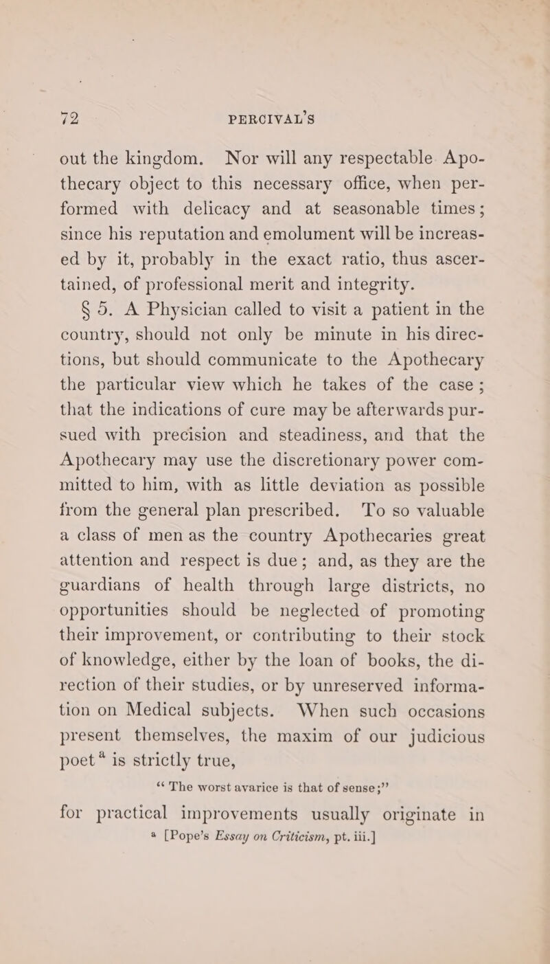 out the kingdom. Nor will any respectable. Apo- thecary object to this necessary office, when per- formed with delicacy and at seasonable times ; since his reputation and emolument will be increas- ed by it, probably in the exact ratio, thus ascer- tained, of professional merit and integrity. § 5. A Physician called to visit a patient in the country, should not only be minute in his direc- tions, but should communicate to the Apothecary the particular view which he takes of the case ; that the indications of cure may be afterwards pur- sued with precision and steadiness, and that the Apothecary may use the discretionary power com- mitted to him, with as little deviation as possible from the general plan prescribed. ‘To so valuable a class of men as the country Apothecaries great attention and respect is due; and, as they are the guardians of health through large districts, no opportunities should be neglected of promoting their improvement, or contributing to their stock of knowledge, either by the loan of books, the di- rection of their studies, or by unreserved informa- tion on Medical subjects. When such occasions present themselves, the maxim of our judicious poet * is strictly true, “* The worst avarice is that of sense;”’ for practical improvements usually originate in 4 [Pope’s Essay on Criticism, pt. iii.]