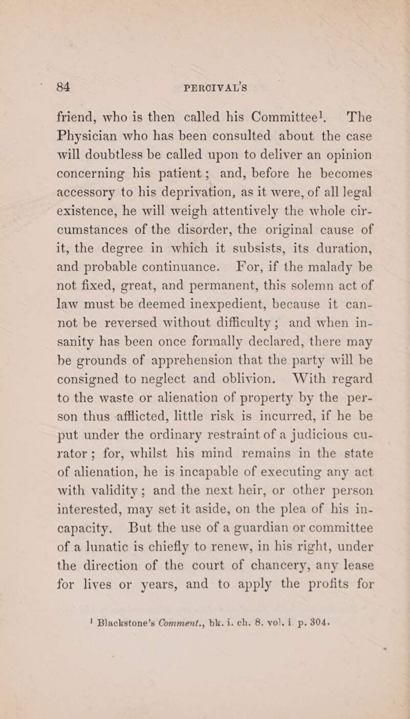 friend, who is then called his Committee!. The Physician who has been consulted about the case will doubtless be called upon to deliver an opinion concerning his patient; and, before he becomes accessory to his deprivation, as it were, of all legal existence, he will weigh attentively the whole cir- cumstances of the disorder, the original cause of it, the degree in which it subsists, its duration, and probable continuance. For, if the malady be not fixed, great, and permanent, this solemn act of law must be deemed inexpedient, because it can- not be reversed without difficulty ; and when in- sanity has been once formally declared, there may be grounds of apprehension that the party will be consigned to neglect and oblivion. With regard to the waste or alienation of property by the per- son thus afflicted, little risk is incurred, if he be put under the ordinary restraint of a judicious cu- rator; for, whilst his mind remains in the state of alienation, he is incapable of executing any act with validity ; and the next heir, or other person interested, may set it aside, on the plea of his in- capacity. But the use of a guardian or committee of a lunatic is chiefly to renew, in his right, under the direction of the court of chancery, any lease for lives or years, and to apply the profits for 1 Blackstone’s Comment., bk. i. ch. 8. yo!. i. p. 304.