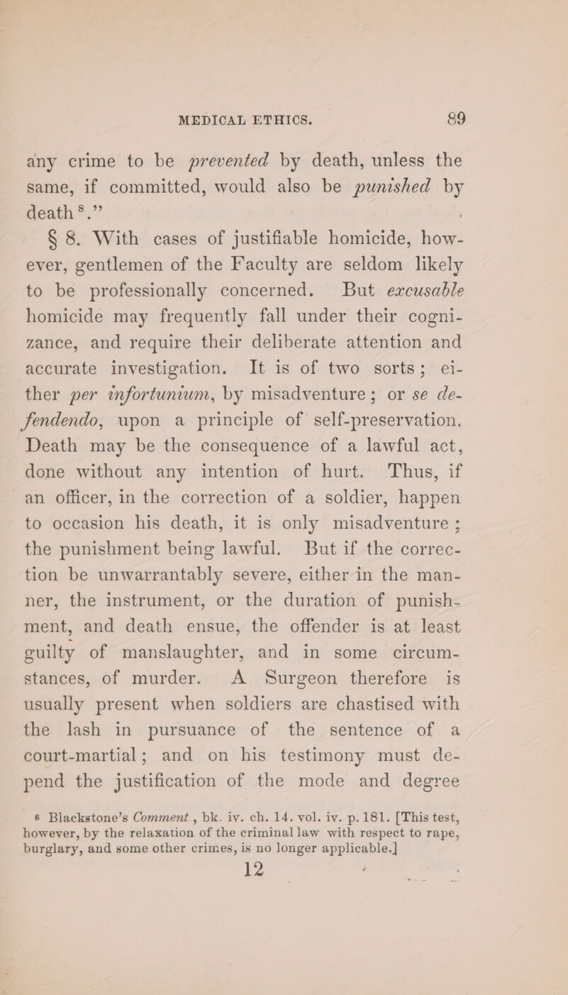 any crime to be prevented by death, unless the same, if committed, would also be punished by death *.” § 8. With cases of justifiable homicide, how- ever, gentlemen of the Faculty are seldom likely to be professionally concerned. But excusable homicide may frequently fall under their cogni- zance, and require their deliberate attention and accurate investigation. It is of two sorts; ei- ther per infortunium, by misadventure ; or se de- fendendo, upon a principle of self-preservation. Death may be the consequence of a lawful act, done without any intention of hurt. Thus, if an officer, in the correction of a soldier, happen to occasion his death, it is only misadventure ; the punishment being lawful. But if the correc- tion be unwarrantably severe, either in the man- ner, the instrument, or the duration of punish- ment, and death ensue, the offender is at least guilty of manslaughter, and in some circum- stances, of murder. A Surgeon therefore is usually present when soldiers are chastised with the lash in pursuance of the sentence of a court-martial; and on his testimony must de- pend the justification of the mode and degree 8 Blackstone’s Comment, bk. iy. ch. 14. vol. iv. p. 181. [This test, however, by the relaxation of the criminal] law with respect to rape, burglary, and some other crimes, is no longer applicable.] a
