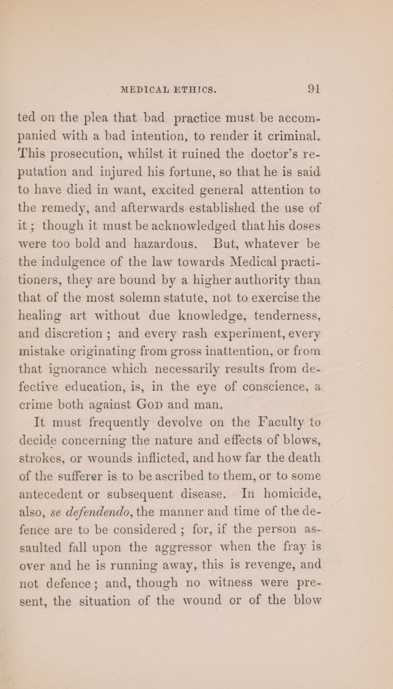 ted on the plea that bad practice must be accom- panied with a bad intention, to render it criminal. This prosecution, whilst it ruined the doctor’s re- putation and injured his fortune, so that he is said to have died in want, excited general attention to the remedy, and afterwards established the use of it; though it must be acknowledged that his doses were too bold and hazardous. But, whatever be the indulgence of the law towards Medical practi- tioners, they are bound by a higher authority than that of the most solemn statute, not to exercise the healing art without due knowledge, tenderness, and discretion ; and every rash experiment, every mistake originating from gross inattention, or from that ignorance which necessarily results from de- fective education, is, in the eye of conscience, a crime both against Gop and man. It must frequently devolve on the Faculty to decide concerning the nature and effects of blows, strokes, or wounds inflicted, and how far the death of the sufferer is to be ascribed to them, or to some antecedent or subsequent disease. In homicide, also, se defendendo, the manner and time of the de- fence are to be considered ; for, if the person as- saulted fall upon the aggressor when the fray is over and he is running away, this is revenge, and not defence; and, though no witness were pre- sent, the situation of the wound or of the blow