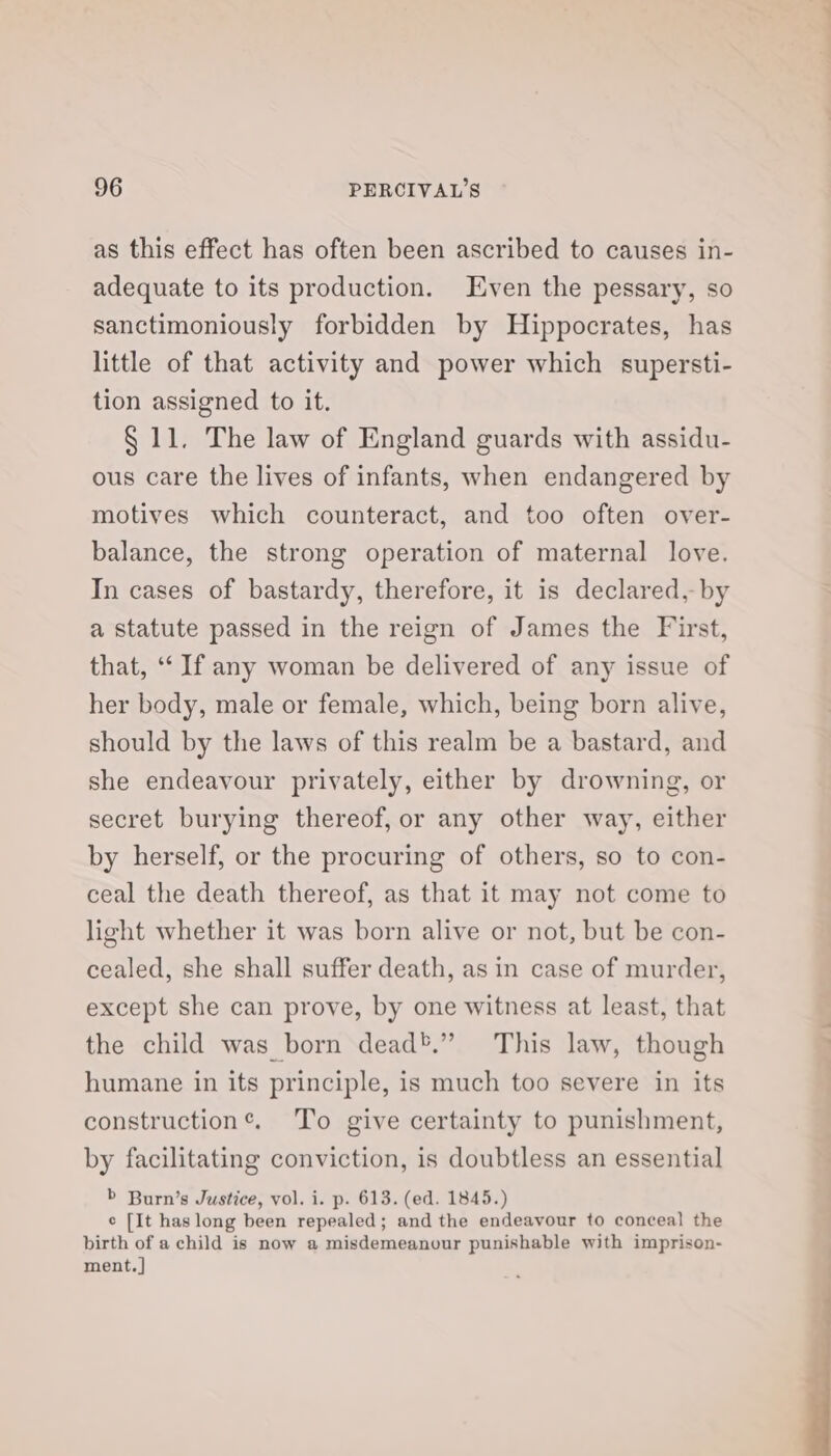 as this effect has often been ascribed to causes in- adequate to its production. Even the pessary, so sanctimoniously forbidden by Hippocrates, has little of that activity and power which supersti- tion assigned to it. § 11. The law of England guards with assidu- ous care the lives of infants, when endangered by motives which counteract, and too often over- balance, the strong operation of maternal love. In cases of bastardy, therefore, it is declared, by a statute passed in the reign of James the First, that, “If any woman be delivered of any issue of her body, male or female, which, being born alive, should by the laws of this realm be a bastard, and she endeavour privately, either by drowning, or secret burying thereof, or any other way, either by herself, or the procuring of others, so to con- ceal the death thereof, as that it may not come to light whether it was born alive or not, but be con- cealed, she shall suffer death, as in case of murder, except she can prove, by one witness at least, that the child was born dead*.” This law, though humane in its principle, is much too severe in its construction®. To give certainty to punishment, by facilitating conviction, is doubtless an essential b Burn’s Justice, vol. i. p. 613. (ed. 1845.) e [It has long been repealed; and the endeavour to conceal the birth of a child is now a misdemeanour punishable with imprison- ment.]