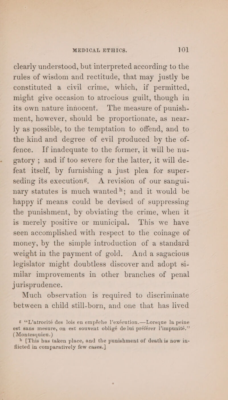 clearly understood, but interpreted according to the rules of wisdom and rectitude, that may justly be constituted a civil crime, which, if permitted, might give occasion to atrocious guilt, though in its own nature innocent. ‘The measure of punish- ment, however, should be proportionate, as near- ly as possible, to the temptation to offend, and to the kind and degree of evil produced by the of- fence. If inadequate to the former, it will be nu- gatory ; and if too severe for the latter, it will de- feat itself, by furnishing a just plea for super- seding its execution’. A revision of our sangui- nary statutes is much wanted; and it would be happy if means could be devised of suppressing the punishment, by obviating the crime, when it is merely positive or municipal. This we have seen accomplished with respect to the coinage of money, by the simple introduction of a standard weight in the payment of gold. Anda sagacious legislator might doubtless discover and adopt si- milar improvements in other branches of penal jurisprudence. Much observation is required to discriminate between a child still-born, and one that has lived &amp; “T/atrocité des lois en empéche l’exécution.—Lorsque la peine est sans mesure, on est souvent obligé de lui préférer l’impunité.”’ (Montesquieu. ) h [This has taken place, and the punishment of death is now in- flicted in comparatively few cases. ]