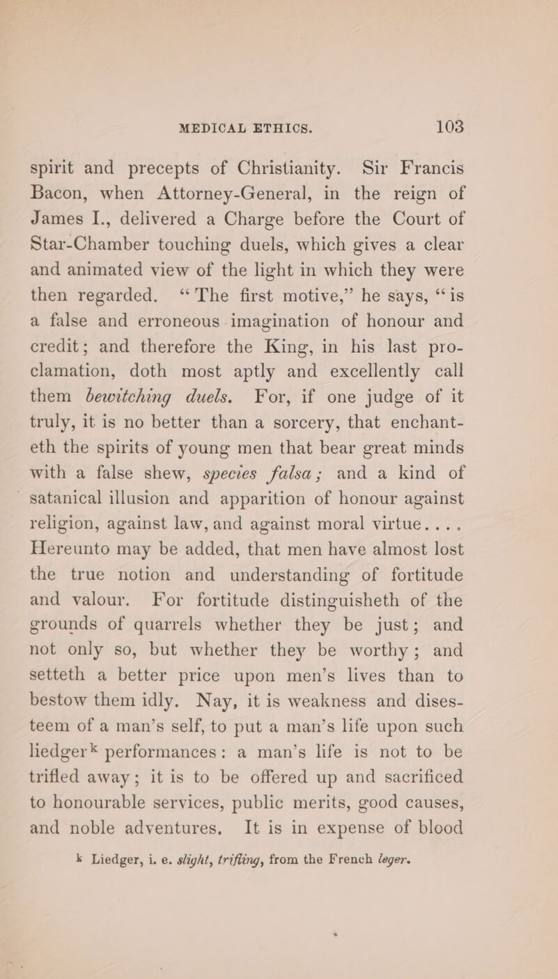 spirit and precepts of Christianity. Sir Francis Bacon, when Attorney-General, in the reign of James I., delivered a Charge before the Court of Star-Chamber touching duels, which gives a clear and animated view of the light in which they were then regarded. ‘The first motive,” he says, ‘is a false and erroneous imagination of honour and credit; and therefore the King, in his last pro- clamation, doth most aptly and excellently call them bewitching duels. For, if one judge of it truly, it is no better than a sorcery, that enchant- eth the spirits of young men that bear great minds with a false shew, species falsa; and a kind of satanical illusion and apparition of honour against religion, against law, and against moral virtue.... Hereunto may be added, that men have almost lost the true notion and understanding of fortitude and valour. For fortitude distinguisheth of the grounds of quarrels whether they be just; and not only so, but whether they be worthy; and setteth a better price upon men’s lives than to bestow them idly. Nay, it is weakness and dises- teem of a man’s self, to put a man’s life upon such liedger* performances: a man’s life is not to be trifled away; it is to be offered up and sacrificed to honourable services, public merits, good causes, and noble adventures. It is in expense of blood k Liedger, i. e. slight, trifling, from the French Jeger.