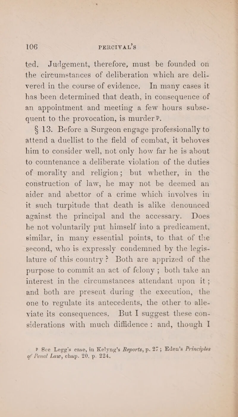 ted. Judgement, therefore, must be founded on the circumstances of deliberation which are deli- vered in the course of evidence. In many cases it has been determined that death, in consequence of an appointment and meeting a few hours subse- quent to the provocation, is murder P. § 13. Before a Surgeon engage professionally to attend a duellist to the field of combat, it behoves him to consider well, not only how far he is about to countenance a deliberate violation of the duties of morality and religion; but whether, in the construction of law, he may not be deemed an aider and abettor of a crime which involves in it such turpitude that death is alike denounced against the principal and the accessary. Does he not voluntarily put himself into a predicament, similar, in many essential points, to that of the second, who is expressly condemned by the legis- lature of this country? Both are apprized of the purpose to commit an act of felony ; both take an interest in the circumstances attendant upon it; and both are present during the execution, the one to regulate its antecedents, the other to alle- viate its consequences. But I suggest these con- siderations with much diffidence: and, though I P See Legg’s case, in Kelyng’s Reports, p. 27; Eden’s Principles of Penal Law, chap. 20, p. 224, &lt;. } ieee |