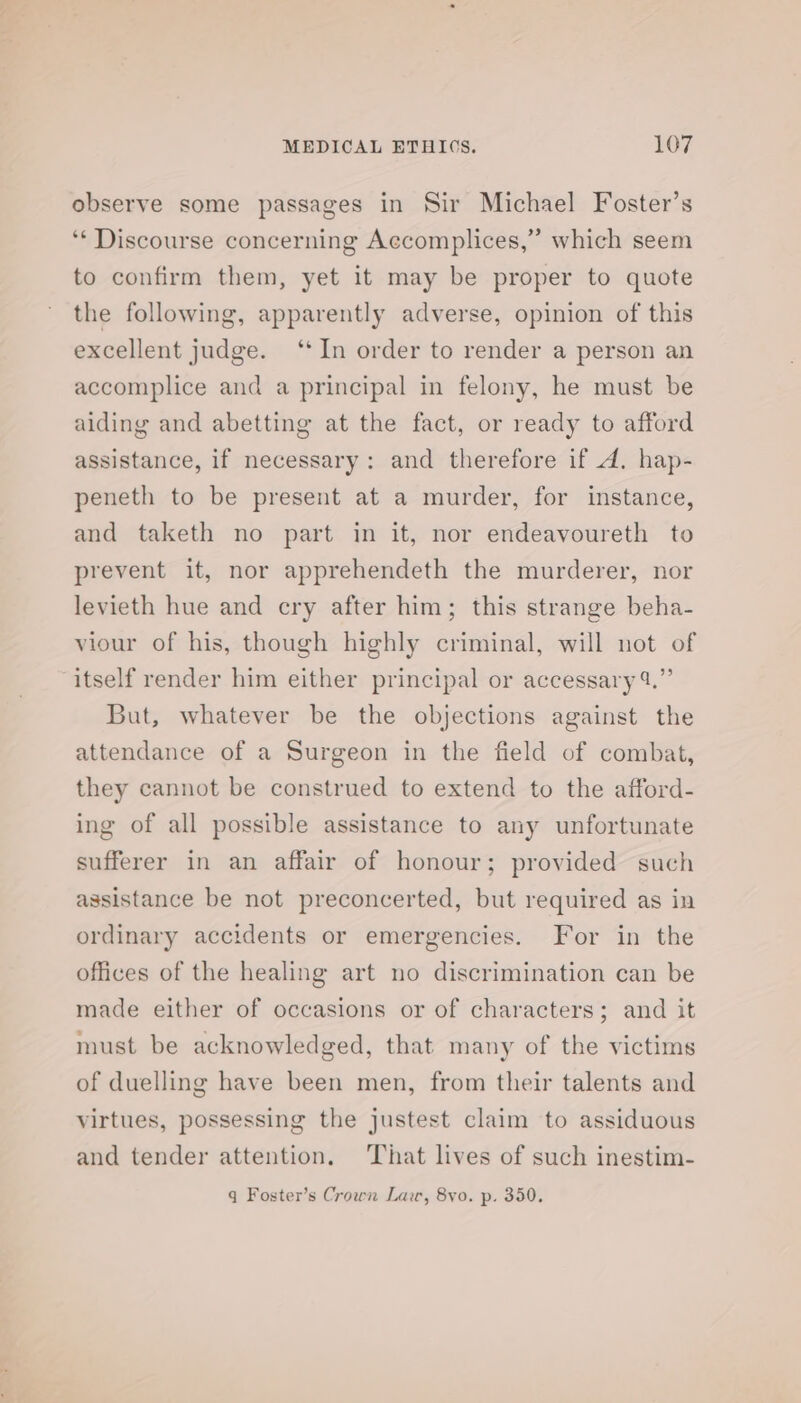 observe some passages in Sir Michael Foster’s ‘“* Discourse concerning Accomplices,” which seem to confirm them, yet it may be proper to quote the following, apparently adverse, opinion of this excellent judge. ‘*In order to render a person an accomplice and a principal in felony, he must be aiding and abetting at the fact, or ready to afford assistance, if necessary: and therefore if A. hap- peneth to be present at a murder, for instance, and taketh no part in it, nor endeavoureth to prevent it, nor apprehendeth the murderer, nor levieth hue and cry after him; this strange beha- viour of his, though highly criminal, will not of itself render him either principal or accessary 4.” But, whatever be the objections against the attendance of a Surgeon in the field of combat, they cannot be construed to extend to the afford- ing of all possible assistance to any unfortunate sufferer in an affair of honour; provided such assistance be not preconcerted, but required as in ordinary accidents or emergencies. For in the offices of the healing art no discrimination can be made either of occasions or of characters; and it must be acknowledged, that many of the victims of duelling have been men, from their talents and virtues, possessing the justest claim to assiduous and tender attention, That lives of such inestim- q Foster’s Crown Law, 8yvo. p. 350,