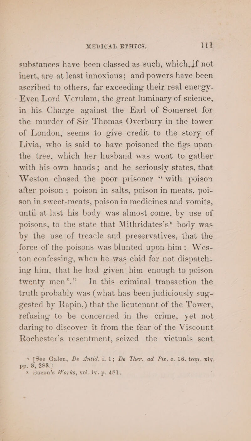 substances have been classed as such, which, if not inert, are at least innoxious; and powers have been ascribed to others, far exceeding their real energy. ‘Even Lord Verulam, the great luminary of science, in his Charge against the Earl of Somerset for the murder of Sir Thomas Overbury in the tower of London, seems to give credit to the story of Livia, who is said to have poisoned the figs upon the tree, which her husband was wont to gather with his own hands; and he seriously states, that Weston chased the poor prisoner “ with poison after poison ; poison in salts, poison in meats, poi- son in sweet-meats, poison in medicines and vomits, until at last his body was almost come, by use of poisons, to the state that Mithridates’s” body was by the use of treacle and preservatives, that the force of the poisons was blunted upon him: Wes- ton confessing, when he was chid for not dispatch- ing him, that he had given him enough to poison twenty men*.’”’ In this criminal. transaction the truth probably was (what has been judiciously sug- gested by Rapin,) that the lieutenant of the Tower, refusing to be concerned in the crime, yet not daring to discover it from the fear of the Viscount Rochester’s resentment, seized the victuals sent v [See Galen, De Antid.i.1; De Ther. ad Pis. c. 16. tom. xiv. pp. 3, 283.] x Bacon’s Works, vol. iy. p. 481,