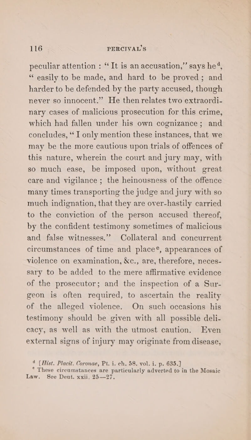 peculiar attention : “It is an accusation,” says he’, “ easily to be made, and hard to be proved; and harder to be defended by the party accused, though never so innocent.” He then relates two extraordi- nary cases of malicious prosecution for this crime, which had fallen under his own cognizance; and concludes, *‘ I only mention these instances, that we may be the more cautious upon trials of offences of this nature, wherein the court and jury may, with so much ease, be imposed upon, without great care and vigilance ; the heinousness of the offence many times transporting the judge and jury with so much indignation, that they are over-hastily carried to the conyiction of the person accused thereof, by the confident testimony sometimes of malicious and false witnesses.” Collateral and concurrent circumstances of time and place®, appearances of violence on examination, &amp;c., are, therefore, neces- sary to be added to the mere affirmative evidence of the prosecutor; and the inspection of a Sur- geon is often required, to ascertain the reality of the alleged violence. On such occasions his testimony should be given with all possible deli- cacy, as well as with the utmost caution. Even external signs of injury may originate from disease, 4 (Hist. Placit. Coronae, Pt. i. ch. 58. vol. i. p. 635.) ° These circumstances are particularly adverted to in the Mosaic Law. See Deut. xxii. 25—27.