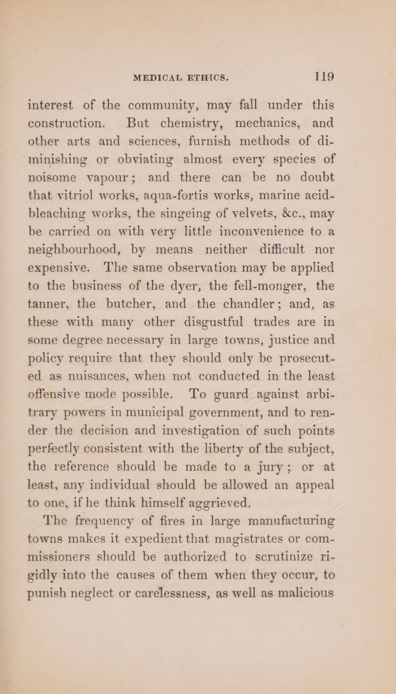 interest of the community, may fall under this construction. But chemistry, mechanics, and other arts and sciences, furnish methods of di- ‘minishing or obviating almost every species of noisome vapour; and there can be no doubt that vitriol works, aqua-fortis works, marine acid- bleaching works, the singeing of velvets, &amp;c., may be carried on with very little inconvenience to a neighbourhood, by means neither difficult nor expensive. The same observation may be applied to the business of the dyer, the fell-monger, the tanner, the butcher, and the chandler; and, as these with many other disgustful trades are in some degree necessary in large towns, justice and policy require that they should only be prosecut- ed as nuisances, when not conducted in the least offensive mode possible. To guard against arbi- trary powers in municipal government, and to ren- der the decision and investigation of such points perfectly consistent with the liberty of the subject, the reference should be made to a jury; or at least, any individual should be allowed an appeal to one, if he think himself aggrieved. The frequency of fires in large manufacturing towns makes it expedient that magistrates or com- missioners should be authorized to scrutinize ri- gidly into the causes of them when they occur, to punish neglect or carelessness, as well as malicious