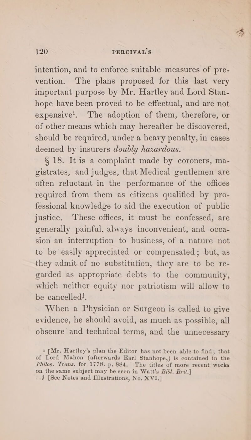 intention, and to enforce suitable measures of pre- vention. ‘The plans proposed for this last very important purpose by Mr. Hartley and Lord Stan- hope have been proved to be effectual, and are not expensive!, The adoption of them, therefore, or of other means which may hereafter be discovered, should be required, under a heavy penalty, in cases deemed by insurers doubly hazardous. § 18. It is a complaint made by coroners, ma- gistrates, and judges, that Medical gentlemen are often reluctant in the performance of the offices required from them as citizens qualified by pro- fessional knowledge to aid the execution of public justice. These offices, it must be confessed, are generally painful, always inconvenient, and occa- sion an interruption to business, of a nature not to be easily appreciated or compensated; but, as they admit of no substitution, they are to be re- garded as appropriate debts to the community, which neither equity nor patriotism will allow to be cancelled). When a Physician or Surgeon is called to give evidence, he should avoid, as much as possible, all obscure and technical terms, and the unnecessary i (Mr. Hartley’s plan the Editor has not been able to find; that of Lord Mahon (afterwards Earl Stanhope,) is contained in the Philos. Trans. for 1778. p. 884. The titles of more recent works on the same subject may be seen in Watt’s Bidl. Brit.] J [See Notes and Illustrations, No. XVI.] r 4 ek, ‘tib