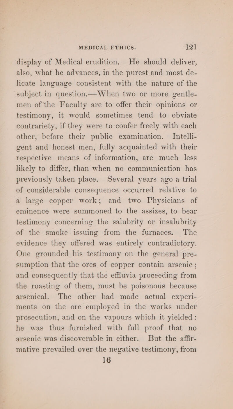 display of Medical erudition. He should deliver, also, what he advances, in the purest and most de- licate language consistent with the nature of the ‘subject in question.— When two or more gentle- men of the Faculty are to offer their opinions or testimony, it would sometimes tend to obviate contrariety, if they were to confer freely with each other, before their public examination. Intelli- gent and honest men, fully acquainted with their respective means of information, are much less likely to differ, than when no communication has previously taken place. Several years ago a trial of considerable consequence occurred relative to a large copper work; and two Physicians of eminence were summoned to the assizes, to bear testimony concerning the salubrity or insalubrity of the smoke issuing from the furnaces. The evidence they offered was entirely contradictory. One grounded his testimony on the general pre- sumption that the ores of copper contain arsenic ; and consequently that the effluvia proceeding from the roasting of them, must be poisonous because arsenical. The other had made actual experi- ments on the ore employed in the works under prosecution, and on the vapours which it yielded: he was thus furnished with full proof that no arsenic was discoverable in either. But the affir- mative prevailed over the negative testimony, from 16